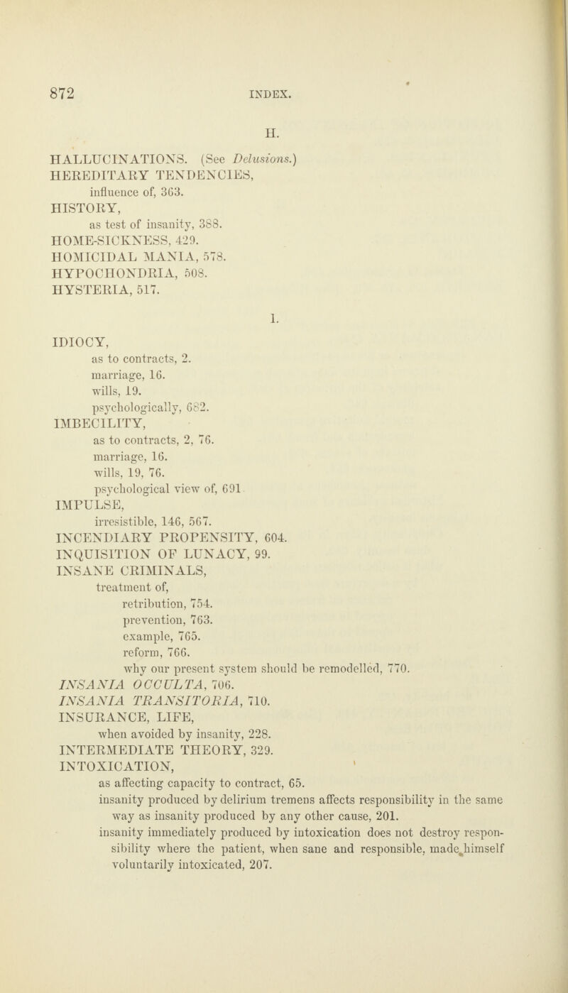 H. HALLUCINATIONS. (See Delusions.) HEREDITARY TENDENCIES, influence of, 363. HISTORY, as test of insanity, 388. HOME-SICKNESS, 429. HOMICIDAL MANIA, 578. HYPOCHONDRIA, 508. HYSTERIA, 517. 1. IDIOCY, as to contracts, 2. marriage, 16. wills, 19. psychologically, 682. IMBECILITY, as to contracts, 2, 76. marriage, 16. wills, 19, 76. psychological view of, 691 IMPULSE, irresistible, 146, 567. INCENDIARY PROPENSITY, 604. INQUISITION OF LUNACY, 99. INSANE CRIMINALS, treatment of, retribution, 754. prevention, 763. example, 765. reform, 766. why our present system should be remodelled, 770. INS AN I A OCCULTA, 706. INS AN I A TRANSITORIA, 710. INSURANCE, LIFE, when avoided by insanity, 228. INTERMEDIATE THEORY, 329. INTOXICATION, as affecting capacity to contract, 65. insanity produced by delirium tremens affects responsibility in the same way as insanity produced by any other cause, 201. insanity immediately produced by intoxication does not destroy respon¬ sibility where the patient, when sane and responsible, madejiimself voluntarily intoxicated, 207.