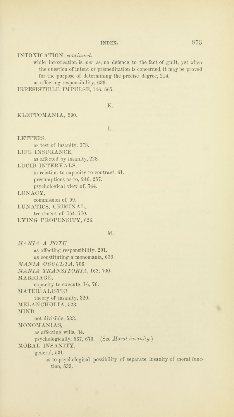 INTOXICATION, continued. while intoxication is, per se, no defence to the fact of guilt, yet when the question of intent or premeditation is concerned, it may be proved for the purpose of determining the precise degree, 214. as affecting responsibility, 639. IRRESISTIBLE IMPULSE, 146, 567. K. KLEPTOMANIA, 590. L. LETTERS, as test of insanity, 378. LIFE INSURANCE, as affected by insanity, 228. LUCID INTERVALS, in relation to capacity to contract, 61. presumptions as to, 246, 257. psychological view of, 744. LUNACY, commission of, 99. LUNATICS, CRIMINAL, treatment of, 754-770. LYING PROPENSITY, 626. M. MANIA A POTU, as affecting responsibility, 201. as constituting a monomania, 639. MANIA OCCULTA, 706. MANIA TRANSITORIA, 162, 700. MARRIAGE, capacity to execute, 16, 76. MATERIALISTIC theory of insanity, 320. MELANCHOLIA, 523. MIND, not divisible, 533. MONOMANIAS, as affecting wills, 34. psychologically, 567, 670. (See Moral insanity.) MORAL INSANITY, general, 531. as to psychological possibility of separate insanity of moral func¬ tion, 533.