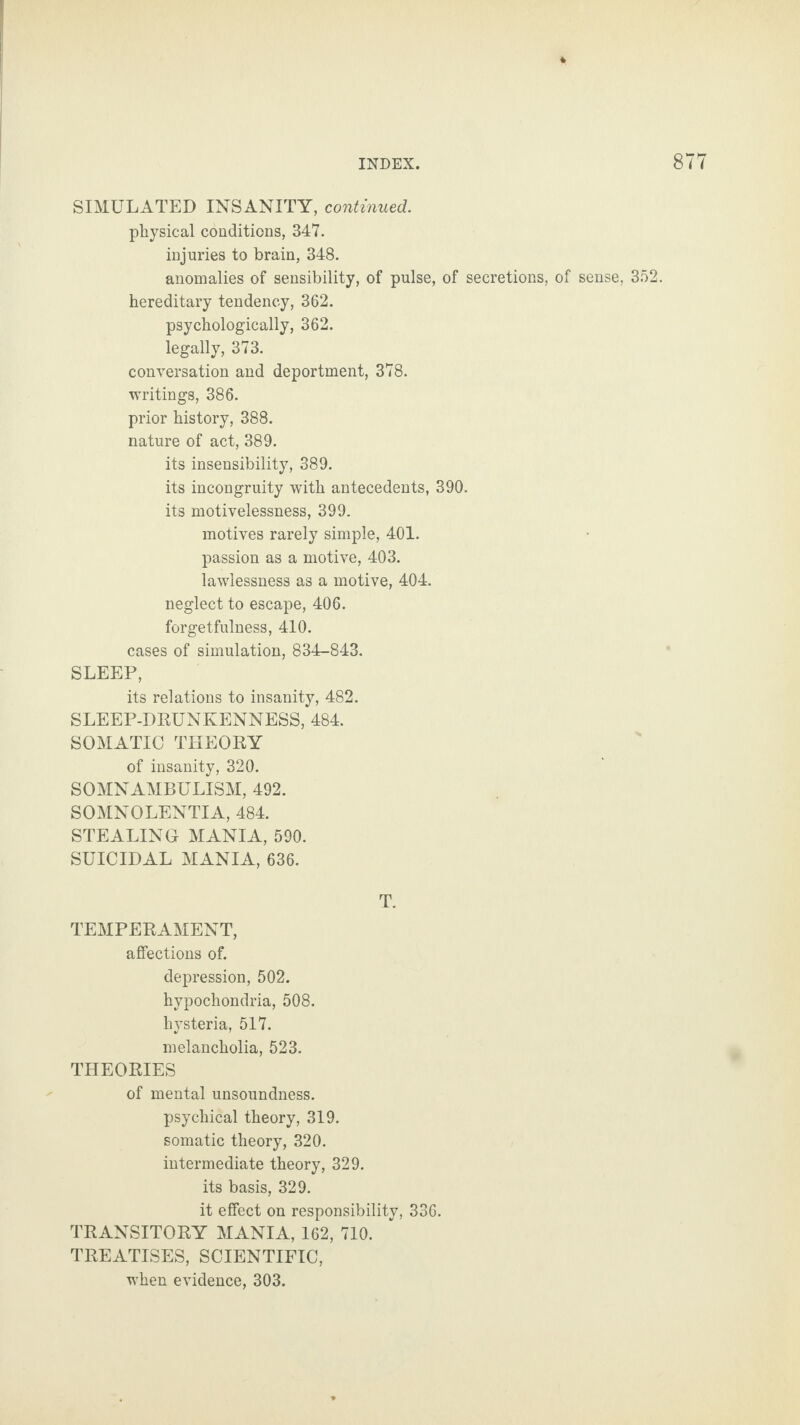 SIMULATED INSANITY, continued. physical conditions, 347. injuries to brain, 348. anomalies of sensibility, of pulse, of secretions, of sense, 352. hereditary tendency, 362. psychologically, 362. legally, 373. conversation and deportment, 378. writings, 386. prior history, 388. nature of act, 389. its insensibility, 389. its incongruity with antecedents, 390. its motivelessness, 399. motives rarely simple, 401. passion as a motive, 403. lawlessness as a motive, 404. neglect to escape, 406. forgetfulness, 410. cases of simulation, 834-843. SLEEP, its relations to insanity, 482. SLEEP-DRUNKENNESS, 484. SOMATIC THEORY of insanity, 320. SOMNAMBULISM, 492. SOMNOLENTIA, 484. STEALING MANIA, 590. SUICIDAL MANIA, 636. T. TEMPERAMENT, affections of. depression, 502. hypochondria, 508. hysteria, 517. melancholia, 523. THEORIES of mental unsoundness, psychical theory, 319. somatic theory, 320. intermediate theory, 329. its basis, 329. it effect on responsibility, 336. TRANSITORY MANIA, 162, 710. TREATISES, SCIENTIFIC, when evidence, 303.