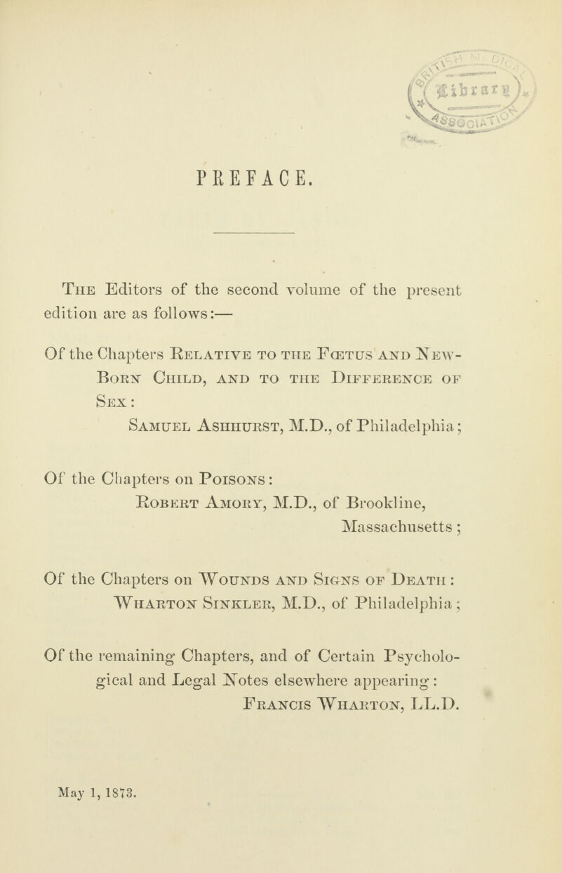 PREFACE. - The Editors of the second volume of the present edition are as follows:— Of the Chapters Relative to the Fcetus and New- Born Child, and to the Difference of Sex : Samuel Ashhurst, M.D., of Philadelphia; Of the Chapters on Poisons : Robert Amory, M.D., of Brookline, Massachusetts; Of the Chapters on Wounds and Sions of Death : Wharton Sinkler, M.D., of Philadelphia; Of the remaining Chapters, and of Certain Psycholo¬ gical and Legal Notes elsewhere appearing: Francis Wharton, LL.D. May 1, 18*3.