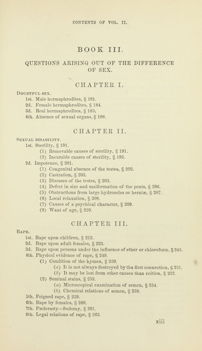 BOOK III. QUESTIONS ARISING OUT OF THE DIFFERENCE OF SEX. CHAPTER I. Doubtful sex. 1st. Male hermaphrodites, § 181. 2d. Female hermaphrodites, § 184. 3d. Real hermaphrodites, § 185. 4th. Absence of sexual organs, § 188. CHAPTER II. Sexual disability. 1st. Sterility, § 191. (1) Removable causes of sterility, § 191. (2) Incurable causes of sterility, § 192. 2d. Impotence, § 201. (1) Congenital absence of the testes, § 202. (2) Castration, § 203. (3) Diseases of the testes, § 205. (4) Defect in size and malformation of the penis, § 206. (5) Obstructions from large hydroceles or herniae, § 207. (6) Local relaxation, § 208. (7) Causes of a psychical character, § 209. (8) Want of age, § 210. CHAPTER III. Rape. 1st. Rape upon children, § 213. 2d. Rape upon adult females, § 233. 3d. Rape upon persons under the influence of ether or chloroform, § 245. 4th. Physical evidence of rape, § 249. (1) Condition of the hymen, § 250. (a) It is not always destroyed by the first connection, § 251. (ft) It may be lost from other causes than coition, § 252. (2) Seminal stains, § 253. (а) Microscopical examination of semen, § 254. (б) Chemical relations of semen, § 258. 5th. Feigned rape, § 259. 6tli. Rape by females, § 260. 7th. Paederasty—Sodomy, § 261. 8th. Legal relations of rape, § 263. xni