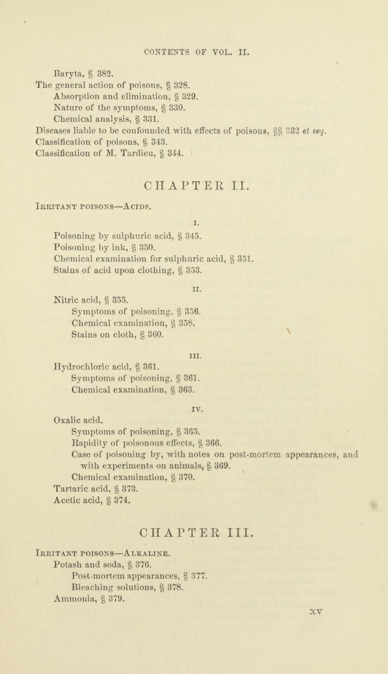 Baryta, § 382. The general action of poisons, § 328. Absorption and elimination, § 329. Nature of the symptoms, § 330. Chemical analysis, § 331. Diseases liable to be confounded with effects of poisons, §§ 332 et seq. Classification of poisons, § 343. Classification of M. Tardieu, § 344. CHAPTER II. Irritant poisons—Acids. Poisoning by sulphuric acid, § 345. Poisoning by ink, § 350. Chemical examination for sulphuric acid, § 351. Stains of acid upon clothing, § 353. ii. Nitric acid, § 355. Symptoms of poisoning, § 356. Chemical examination, § 358. Stains on cloth, § 360. hi. Hydrochloric acid, § 361. Symptoms of poisoning, § 361. Chemical examination, § 363. IY. Oxalic acid. Symptoms of poisoning, § 365. Rapidity of poisonous effects, § 366. Case of poisoning by, with notes on post-mortem appearances, and with experiments on animals, § 369. Chemical examination, § 370. Tartaric acid, § 373. Acetic acid, § 374. CHAPTER III. Irritant poisons—Alkaline. Potash and soda, § 376. Post-mortem appearances, § 377. Bleaching solutions, § 378. Ammonia, § 379.