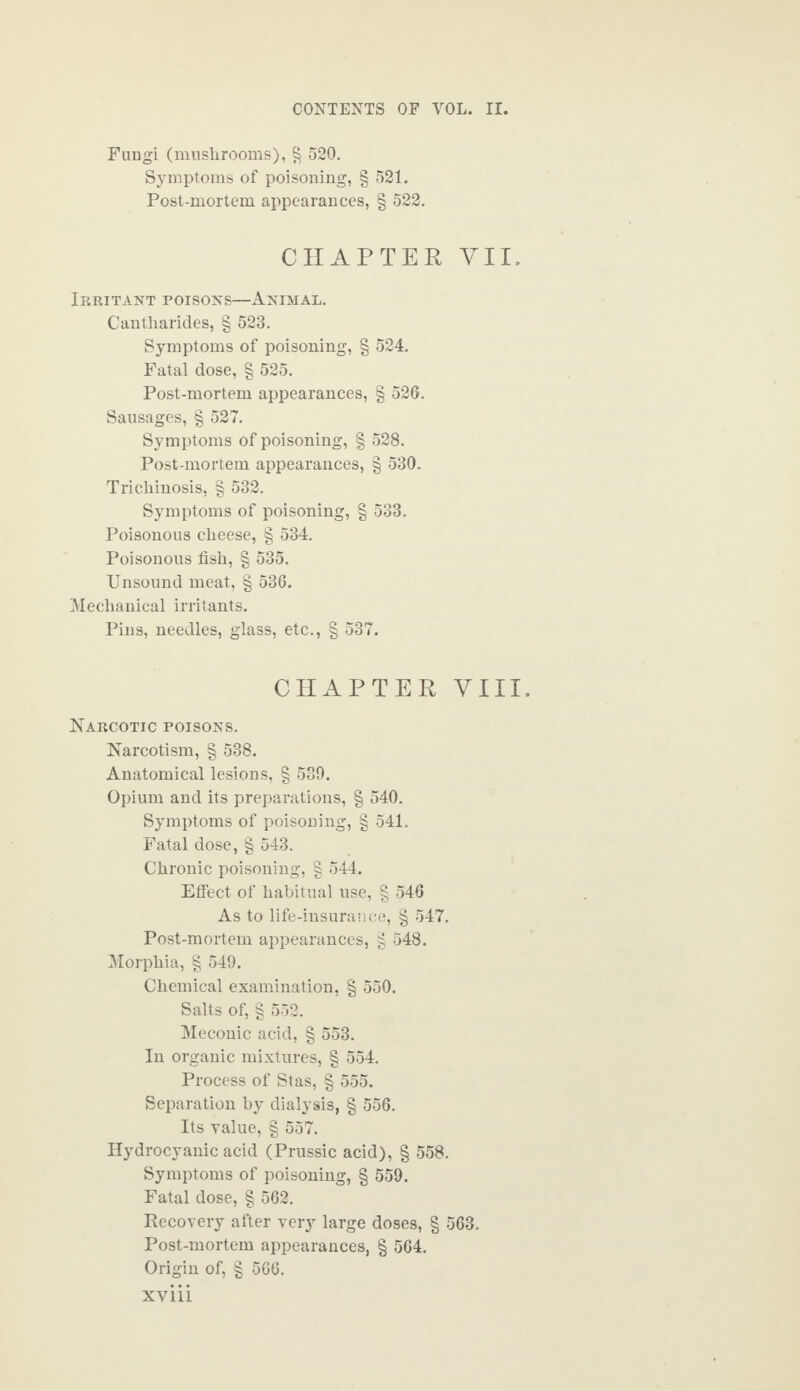 Fungi (mushrooms), § 520. Symptoms of poisoning, § 521. Post-mortem appearances, § 522. CHAPTER VII. Irritant poisons—Animal. Cantharides, § 523. Symptoms of poisoning, § 524. Fatal dose, § 525. Post-mortem appearances, § 526. Sausages, § 527. Symptoms of poisoning, § 528. Post-mortem appearances, § 530. Trichinosis, § 532. Symptoms of poisoning, § 533. Poisonous cheese, § 534. Poisonous fish, § 535. Unsound meat, § 536. Mechanical irritants. Pins, needles, glass, etc., § 537. CHAPTER YIII. Narcotic poisons. Narcotism, § 538. Anatomical lesions, § 539. Opium and its preparations, § 540. Symptoms of poisoning, § 541. Fatal dose, § 543. Chronic poisoning, § 544. Effect of habitual use, § 546 As to life-insurance, § 547. Post-mortem appearances, § 548. Morphia, § 549. Chemical examination, § 550. Salts of, § 552. Meconic acid, § 553. In organic mixtures, § 554. Process of Stas, § 555. Separation by dialysis, § 556. Its value, § 557. Hydrocyanic acid (Prussic acid), § 558. Symptoms of poisoning, § 559. Fatal dose, § 562. Recovery after very large doses, § 563. Post-mortem appearances, § 564. Origin of, § 566. XV11L