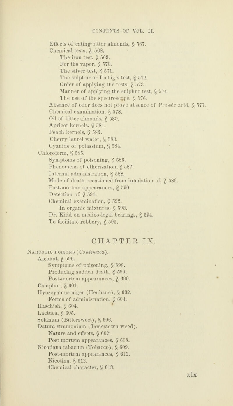 Effects of eating*bitter almonds, § 567. Chemical tests, § 568. The iron test, § 569. For the vapor, § 570. The silver test, § 571. The sulphur or Liebig’s test, § 572. Order of applying the tests, § 573. Manner of applying the sulphur test, § 574. The use of the spectroscope, § 576. Absence of odor does not prove absence of Prussic acid, § 577. Chemical examination, § 578. Oil of bitter almonds, § 580. Apricot kernels, § 581. Peach kernels, § 582. Cherry-laurel water, § 583. Cyanide of potassium, § 584. Chloroform, § 585. Symptoms of poisoning, § 586. Phenomena of etherization, § 587. Internal administration, § 588. Mode of death occasioned from inhalation of, § 589. Post-mortem appearances, § 590. Detection of, § 591. Chemical examination, § 592. In organic mixtures, g 593. Dr. Kidd on medico-legal bearings, § 594. To facilitate robbery, § 595. CHAPTER IX. Narcotic poisons (Continued). Alcohol, § 596. Symptoms of poisoning, § 598. Producing sudden death, § 599. Post-mortem appearances, § 600. Camphor, § 601. Hyoscyamus niger (Henbane), g 602. Forms of administration, g 603. Haschish, g 604. Lactuca, g 605. Solanum (Bittersweet), g 606. Datura stramonium (Jamestown weed). Nature and effects, g 607. Post-mortem appearances, g 608. Nicotiana tabacum (Tobacco), g 609. Post-mortem appearances, g 611. Nicotina, g 612. Chemical character, g 613. NIX