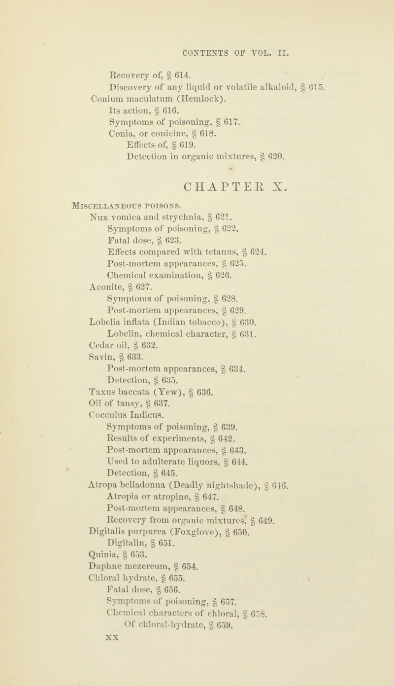 Recovery of, § 614. Discovery of any liquid or volatile alkaloid, § G15. Conium maculatum (Hemlock). Its action, § 616. Symptoms of poisoning, § 617. Conia, or conicine, § 618. Effects of, § 619. Detection in organic mixtures, § 620. CHAPTER X. Miscellaneous poisons. Nux vomica and strychnia, § 621. Symptoms of poisoning, § 622. Fatal dose, § 628. Effects compared with tetanus, § 624. Post-mortem appearances, § 625. Chemical examination, § 626. Aconite, § 627. Symptoms of poisoning, § 628. Post-mortem appearances, § 629. Lobelia inflata (Indian tobacco), § 630. Lobelin, chemical character, § 631. Cedar oil, § 632. Savin, § 633. Post-mortem appearances, § 634. Detection, § 635. Taxus baccata (Yew), § 636. Oil of tansy, § 637. Cocculus Indicus. Symptoms of poisoning, § 639. Results of experiments, § 642. Post-mortem appearances, § 643. Used to adulterate liquors, § 644. Detection, § 645. Atropa belladonna (Deadly nightshade), § 616. Atropia or atropine, § 647. Post-mortem appearances, § 648. Recovery from organic mixtures' § 649. Digitalis purpurea (Foxglove), § 650. Digitalin, § 651. Quinia, § 653. Daphne mezereum, § 654. Chloral hydrate, § 655. Fatal dose, § 656. Symptoms of poisoning, § 657. Chemical characters of chloral, § 658. Of chloral-hydrate, § 659.