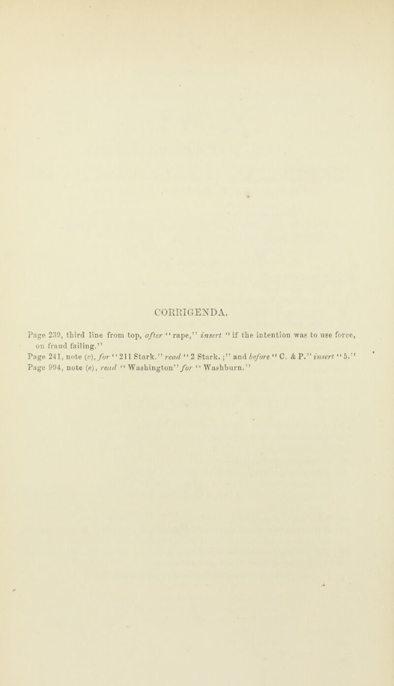 CORRIGENDA. Page 239, third line from top, after “ rape,” insert “ if the intention was to use force on fraud failing.” Page 241, note (c),for “211 Stark.” read “ 2 Stark.;” and before “ C. & P.” insert “ 5.: Page 994, note (e), read “ Washington” for “ Washburn.”