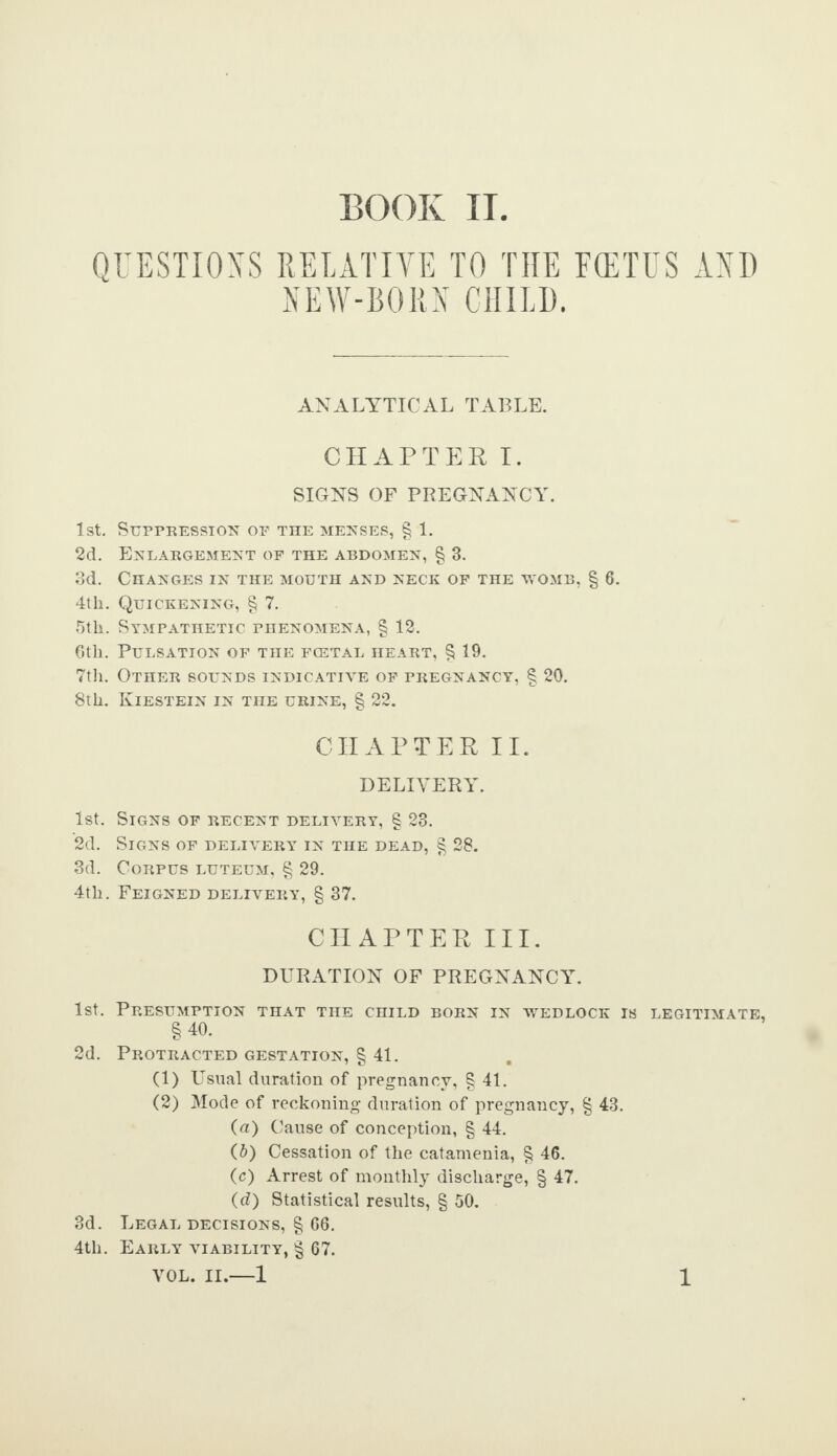 BOOK II QUESTIONS RELATIVE TO THE FCETUS AND NEW-BORN CHILD. ANALYTICAL TABLE. CHAPTER I. SIGNS OF PREGNANCY. 1st. Suppression op the menses, § 1. 2d. Enlargement of the abdomen, § 3. 3d. Changes in the mouth and neck of the womb, § 6. 4th. Quickening, § 7. 5th. Sympathetic phenomena, § 12. 6th. Pulsation of the fcetal heart, § 19. 7th. Other sounds indicative of pregnancy, § 20. 8th. Kiestein in the urine, § 22. CHAPTER II. DELIVERY. Signs of recent delivery, § 23. Signs of delivery in the dead, § 28. Corpus luteum, § 29. Feigned delivery, § 37. CHAPTER III. DURATION OF PREGNANCY. 1st. Presumption that the child born in wedlock is legitimate, §40. 2d. Protracted gestation, § 41. (1) Usual duration of pregnancy, § 41. (2) Mode of reckoning duration of pregnancy, § 43. (a) Cause of conception, § 44. (b) Cessation of the catamenia, § 46. (c) Arrest of monthly discharge, § 47. (d) Statistical results, § 50. 3d. Legal decisions, § 66. 4th. Early viability, § 67. 1st. '2d. 3d. 4th.