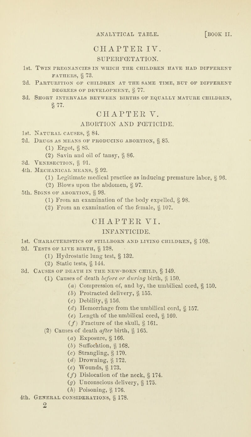 CHAPTEK IY. SUPERFCETATION. 1st. Twin pregnancies in which the children have had different FATHERS, § 73. 2d. Parturition of children at the same time, but of different degrees of development, § 77. 3d. Short intervals between births of equally mature children, §77. CHAPTER Y. ABORTION AND FOETICIDE. 1st. Natural causes, § 84. 2d. Drugs as means of producing abortion, § 85. (1) Ergot, § 85. (2) Savin and oil of tansy, § 86. 3d. Venesection, § 91. 4tli. Mechanical means, § 92. (1) Legitimate medical practice as inducing premature labor, § 96. (2) Blows upon the abdomen, § 97. 5tli. Signs of abortion, § 98. (1) From an examination of the body expelled, § 98. (2) From an examination of the female, § 107. CHAPTER YI. INFANTICIDE. 1st. Characteristics of stillborn and living children, § 108. 2d. Tests of live birth, § 128. (1) Hydrostatic lung test, § 132. (2) Static tests, § 144. 3d. Causes of death in the new-born child, § 149. (1) Causes of death before or during birth, § 150. (a) Compression of, and by, the umbilical cord, § 150. (b) Protracted delivery, § 155. (c) Debility, § 156. (d) Hemorrhage from the umbilical cord, § 157. O) Length of the umbilical cord, § 160. (/) Fracture of the skull, § 161. (2) Causes of death after birth, § 165. (a) Exposure, § 166. (5) Suffocation, § 168. (c) Strangling, § 170. (d) Drowning, § 172. (e) Wounds, § 173. (/) Dislocation of the neck, § 174. (g) Unconscious delivery, § 175. (h) Poisoning, § 176. 4th. General considerations, § 178. 2