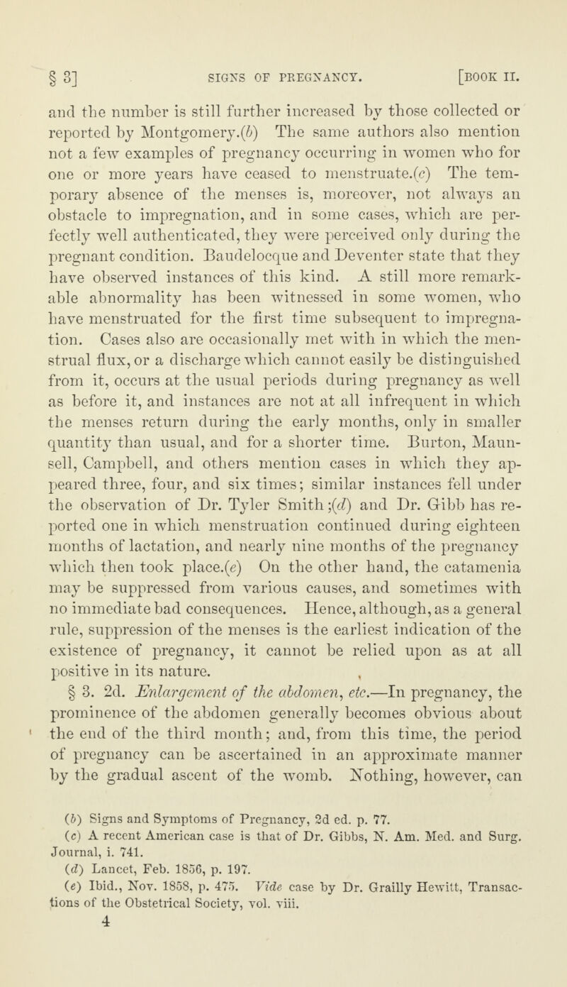 and the number is still further increased by those collected or reported by Montgomery.^) The same authors also mention not a few examples of pregnancy occurring in women who for one or more years have ceased to menstruate.(c) The tem¬ porary absence of the menses is, moreover, not always an obstacle to impregnation, and in some cases, which are per¬ fectly well authenticated, they were perceived only during the pregnant condition. Baudelocque and Deventer state that they have observed instances of this kind. A still more remark¬ able abnormality has been witnessed in some women, who have menstruated for the first time subsequent to impregna¬ tion. Cases also are occasionally met with in which the men¬ strual flux, or a discharge which cannot easily be distinguished from it, occurs at the usual periods during pregnancy as well as before it, and instances are not at all infrequent in which the menses return during the early months, only in smaller quantity than usual, and for a shorter time. Burton, Maun- sell, Campbell, and others mention cases in which they ap¬ peared three, four, and six times; similar instances fell under the observation of Dr. Tyler Smith \{d) and Dr. Gribb has re¬ ported one in which menstruation continued during eighteen months of lactation, and nearly nine months of the pregnancy which then took place.(e) On the other hand, the catamenia may be suppressed from various causes, and sometimes with no immediate bad consequences. Hence, although, as a general rule, suppression of the menses is the earliest indication of the existence of pregnancy, it cannot be relied upon as at all positive in its nature. § 3. 2d. Enlargement of the abdomen, etc.—In pregnancy, the prominence of the abdomen generally becomes obvious about the end of the third month; and, from this time, the period of pregnancy can be ascertained in an approximate manner by the gradual ascent of the womb. Nothing, however, can (5) Signs and Symptoms of Pregnancy, 2d ed. p. 77. (c) A recent American case is that of Dr. Gibbs, N. Am. Med. and Surg. Journal, i. 741. id) Lancet, Feb. 1856, p. 197. (e) Ibid., Nov. 1858, p. 475. Vide case by Dr. Grailly Hewitt, Transac¬ tions of the Obstetrical Society, vol. viii.