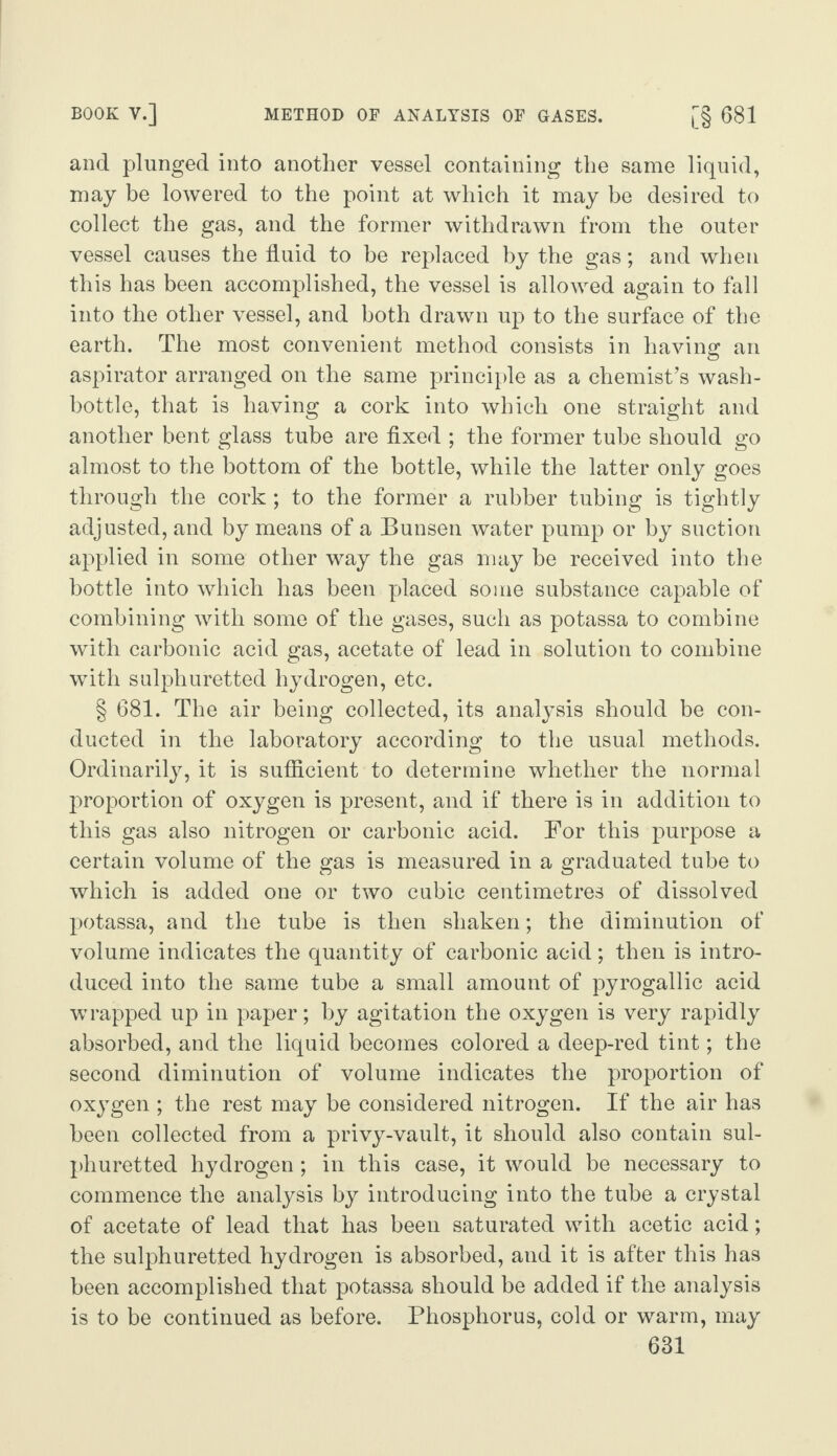 BOOK V.] METHOD OF ANALYSIS OF GASES. [§ 681 and plunged into another vessel containing the same liquid, may be lowered to the point at which it may be desired to collect the gas, and the former withdrawn from the outer vessel causes the fluid to be replaced by the gas; and when this has been accomplished, the vessel is allowed again to fall into the other vessel, and both drawn up to the surface of the earth. The most convenient method consists in having an aspirator arranged on the same principle as a chemist’s wash- bottle, that is having a cork into which one straight and another bent glass tube are fixed ; the former tube should go almost to the bottom of the bottle, while the latter only goes through the cork ; to the former a rubber tubing is tightly adjusted, and by means of a Bunsen water pump or by suction applied in some other way the gas may be received into the bottle into which has been placed some substance capable of combining with some of the gases, such as potassa to combine with carbonic acid gas, acetate of lead in solution to combine with sulphuretted hydrogen, etc. § 681. The air being collected, its analysis should be con¬ ducted in the laboratory according to the usual methods. Ordinarily, it is sufficient to determine whether the normal proportion of oxygen is present, and if there is in addition to this gas also nitrogen or carbonic acid. For this purpose a certain volume of the gas is measured in a graduated tube to which is added one or two cubic centimetres of dissolved potassa, and the tube is then shaken; the diminution of volume indicates the quantity of carbonic acid; then is intro¬ duced into the same tube a small amount of pyrogallic acid wrapped up in paper; by agitation the oxygen is very rapidly absorbed, and the liquid becomes colored a deep-red tint; the second diminution of volume indicates the proportion of oxygen ; the rest may be considered nitrogen. If the air has been collected from a privy-vault, it should also contain sul¬ phuretted hydrogen; in this case, it would be necessary to commence the analysis by introducing into the tube a crystal of acetate of lead that has been saturated with acetic acid; the sulphuretted hydrogen is absorbed, and it is after this has been accomplished that potassa should be added if the analysis is to be continued as before. Phosphorus, cold or warm, may