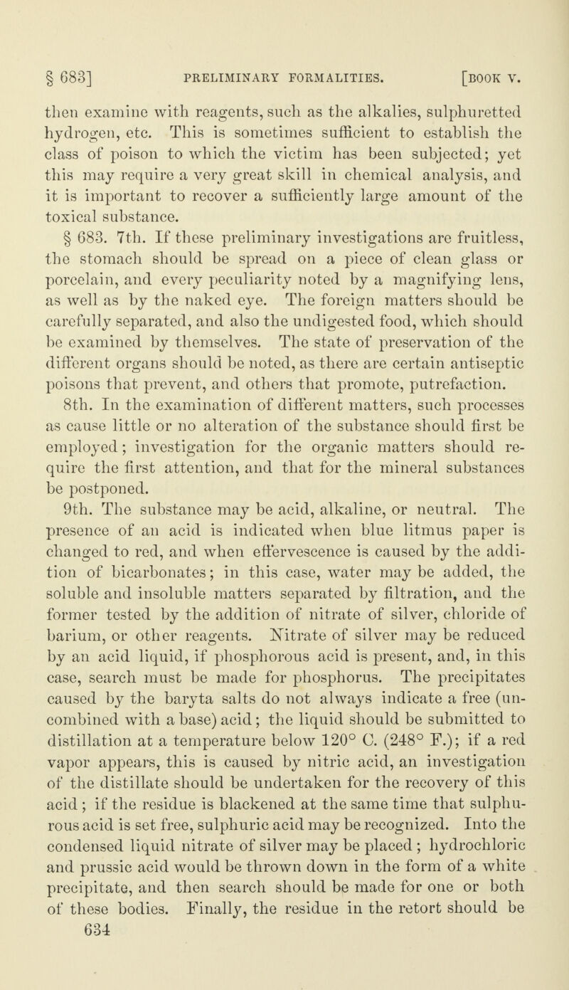 then examine with reagents, such as the alkalies, sulphuretted hydrogen, etc. This is sometimes sufficient to establish the class of poison to which the victim has been subjected; yet this may require a very great skill in chemical analysis, and it is important to recover a sufficiently large amount of the toxical substance. § 683. 7th. If these preliminary investigations are fruitless, the stomach should be spread on a piece of clean glass or porcelain, and every peculiarity noted by a magnifying lens, as well as by the naked eye. The foreign matters should be carefully separated, and also the undigested food, which should be examined by themselves. The state of preservation of the different organs should be noted, as there are certain antiseptic poisons that prevent, and others that promote, putrefaction. 8th. In the examination of different matters, such processes as cause little or no alteration of the substance should first be employed; investigation for the organic matters should re¬ quire the first attention, and that for the mineral substances be postponed. 9th. The substance may be acid, alkaline, or neutral. The presence of an acid is indicated when blue litmus paper is changed to red, and when effervescence is caused by the addi¬ tion of bicarbonates; in this case, water may be added, the soluble and insoluble matters separated by filtration, and the former tested by the addition of nitrate of silver, chloride of barium, or other reagents. Nitrate of silver may be reduced by an acid liquid, if phosphorous acid is present, and, in this case, search must be made for phosphorus. The precipitates caused by the baryta salts do not always indicate a free (un¬ combined with a base) acid; the liquid should be submitted to distillation at a temperature below 120° C. (248° F.); if a red vapor appears, this is caused by nitric acid, an investigation of the distillate should be undertaken for the recovery of this acid ; if the residue is blackened at the same time that sulphu¬ rous acid is set free, sulphuric acid may be recognized. Into the condensed liquid nitrate of silver may be placed ; hydrochloric and prussic acid would be thrown down in the form of a white precipitate, and then search should be made for one or both of these bodies. Finally, the residue in the retort should be