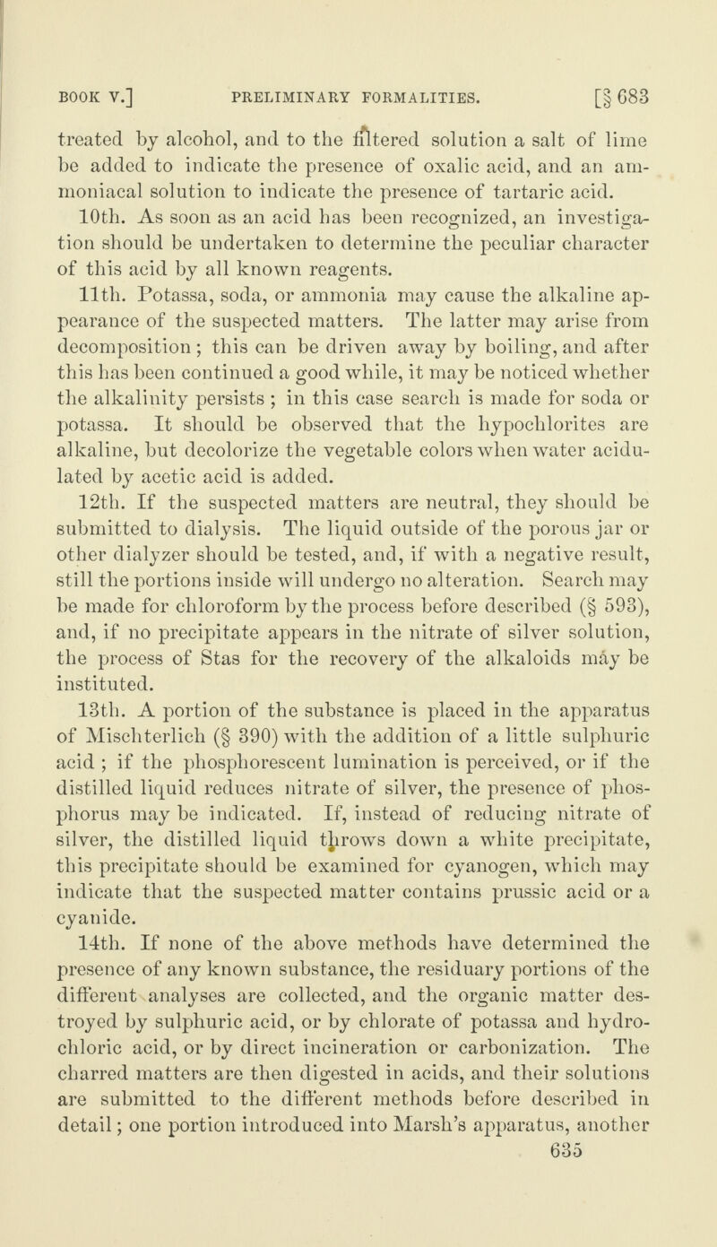 BOOK V.] PRELIMINARY FORMALITIES. [§ 683 treated by alcohol, and to the filtered solution a salt of lime be added to indicate the presence of oxalic acid, and an am- moniacal solution to indicate the presence of tartaric acid. 10th. As soon as an acid has been recognized, an investiga¬ tion should be undertaken to determine the peculiar character of this acid by all known reagents. 11th. Potassa, soda, or ammonia may cause the alkaline ap¬ pearance of the suspected matters. The latter may arise from decomposition ; this can be driven away by boiling, and after this has been continued a good while, it may be noticed whether the alkalinity persists ; in this case search is made for soda or potassa. It should be observed that the hypochlorites are alkaline, but decolorize the vegetable colors when water acidu¬ lated by acetic acid is added. 12th. If the suspected matters are neutral, they should be submitted to dialysis. The liquid outside of the porous jar or other dialyzer should be tested, and, if with a negative result, still the portions inside will undergo no alteration. Search may be made for chloroform by the process before described (§ 593), and, if no precipitate appears in the nitrate of silver solution, the process of Stas for the recovery of the alkaloids may be instituted. 13th. A portion of the substance is placed in the apparatus of Mischterlich (§ 390) with the addition of a little sulphuric acid ; if the phosphorescent lumination is perceived, or if the distilled liquid reduces nitrate of silver, the presence of phos¬ phorus may be indicated. If, instead of reducing nitrate of silver, the distilled liquid throws down a white precipitate, this precipitate should be examined for cyanogen, which may indicate that the suspected matter contains prussic acid or a cyanide. 14th. If none of the above methods have determined the presence of any known substance, the residuary portions of the different analyses are collected, and the organic matter des¬ troyed by sulphuric acid, or by chlorate of potassa and hydro¬ chloric acid, or by direct incineration or carbonization. The charred matters are then digested in acids, and their solutions are submitted to the different methods before described in detail; one portion introduced into Marsh’s apparatus, another