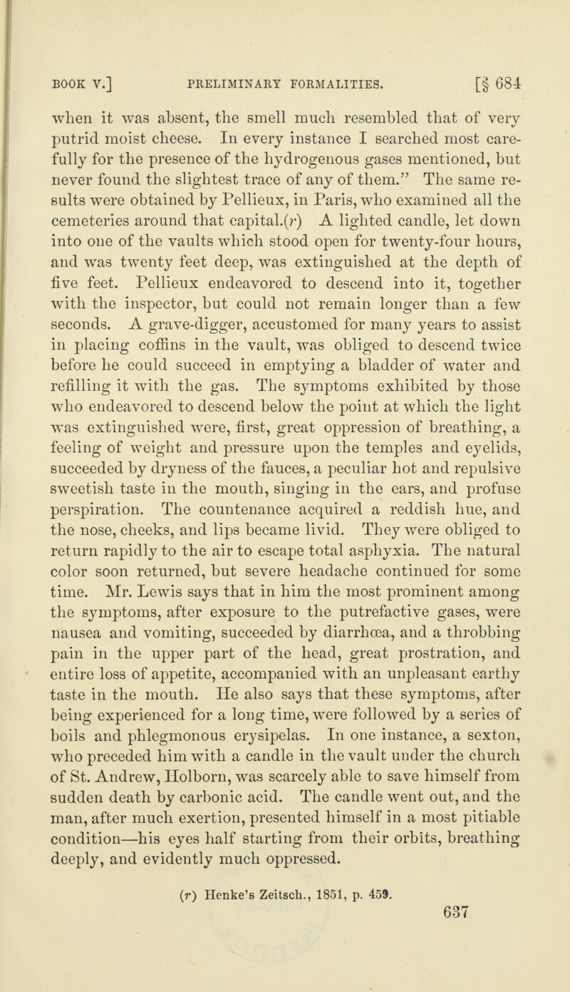 when it was absent, the smell much resembled that of very putrid moist cheese. In every instance I searched most care¬ fully for the presence of the hydrogenous gases mentioned, hut never found the slightest trace of any of them.” The same re¬ sults were obtained by Pellieux, in Paris, who examined all the cemeteries around that capital.(r) A lighted candle, let down into one of the vaults which stood open for twenty-four hours, and was twenty feet deep, was extinguished at the depth of five feet. Pellieux endeavored to descend into it, together with the inspector, but could not remain longer than a few seconds. A grave-digger, accustomed for many years to assist in placing coffins in the vault, was obliged to descend twice before he could succeed in emptying a bladder of water and refilling it with the gas. The symptoms exhibited by those who endeavored to descend below the point at which the light was extinguished were, first, great oppression of breathing, a feeling of weight and pressure upon the temples and eyelids, succeeded by dryness of the fauces, a peculiar hot and repulsive sweetish taste in the mouth, singing in the ears, and profuse perspiration. The countenance acquired a reddish hue, and the nose, cheeks, and lips became livid. They were obliged to return rapidly to the air to escape total asphyxia. The natural color soon returned, but severe headache continued for some time. Mr. Lewis says that in him the most prominent among the symptoms, after exposure to the putrefactive gases, were nausea and vomiting, succeeded by diarrhoea, and a throbbing pain in the upper part of the head, great prostration, and entire loss of appetite, accompanied with an unpleasant earthy taste in the mouth. He also says that these symptoms, after being experienced for a long time, were followed by a series of boils and phlegmonous erysipelas. In one instance, a sexton, who preceded him with a candle in the vault under the church of St. Andrew, Ilolborn, was scarcely able to save himself from sudden death by carbonic acid. The candle went out, and the man, after much exertion, presented himself in a most pitiable condition—his eyes half starting from their orbits, breathing deeply, and evidently much oppressed. (r) Henke’s Zeitsck., 1851, p. 459.