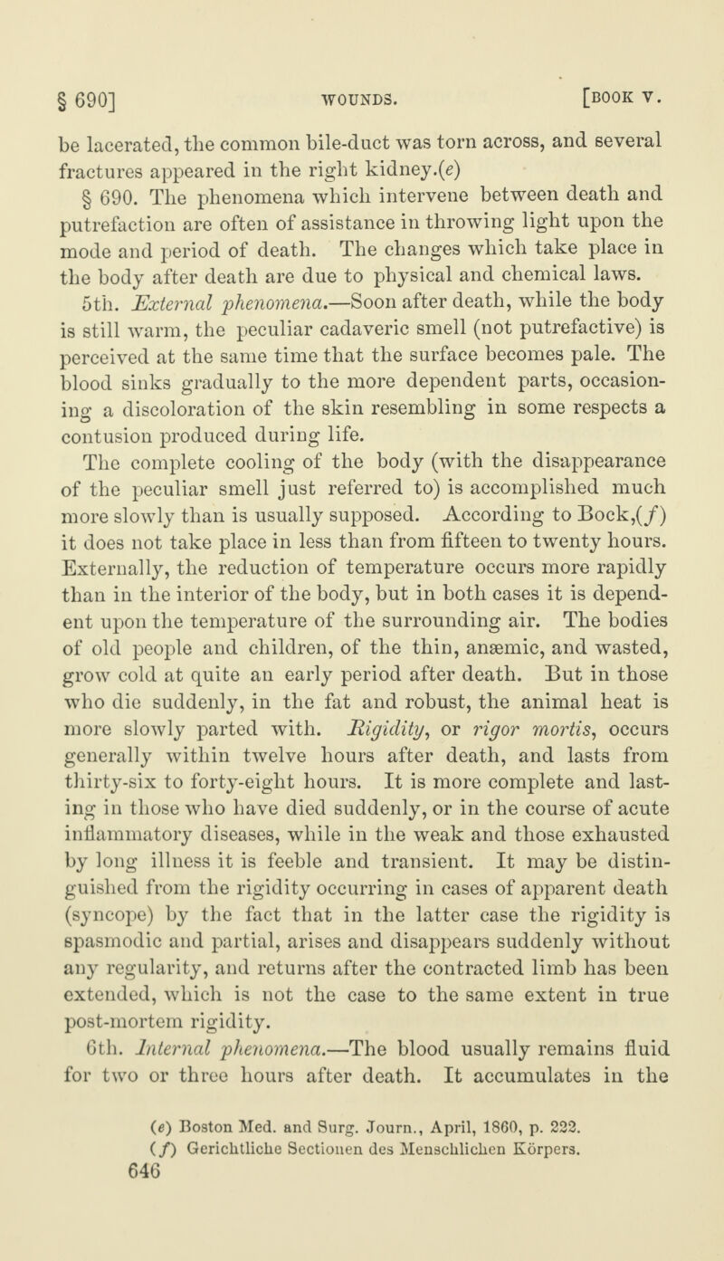 § 690] wounds. [book y. be lacerated, the common bile-duct was torn across, and several fractures appeared in the right kidney.(e) § 690. The phenomena which intervene between death and putrefaction are often of assistance in throwing light upon the mode and period of death. The changes which take place in the body after death are due to physical and chemical laws. 6th. External 'phenomena.—Soon after death, while the body is still warm, the peculiar cadaveric smell (not putrefactive) is perceived at the same time that the surface becomes pale. The blood sinks gradually to the more dependent parts, occasion¬ ing a discoloration of the skin resembling in some respects a contusion produced during life. The complete cooling of the body (with the disappearance of the peculiar smell just referred to) is accomplished much more slowly than is usually supposed. According to Bock,(/) it does not take place in less than from fifteen to twenty hours. Externally, the reduction of temperature occurs more rapidly than in the interior of the body, but in both cases it is depend¬ ent upon the temperature of the surrounding air. The bodies of old people and children, of the thin, angemic, and wasted, grow cold at quite an early period after death. But in those who die suddenly, in the fat and robust, the animal heat is more slowly parted with. Rigidity, or rigor mortis, occurs generally within twelve hours after death, and lasts from thirty-six to forty-eight hours. It is more complete and last¬ ing in those who have died suddenly, or in the course of acute inflammatory diseases, while in the weak and those exhausted by long illness it is feeble and transient. It may be distin¬ guished from the rigidity occurring in cases of apparent death (syncope) by the fact that in the latter case the rigidity is spasmodic and partial, arises and disappears suddenly without any regularity, and returns after the contracted limb has been extended, which is not the case to the same extent in true post-mortem rigidity. 6th. Internal phenomena.—The blood usually remains fluid for two or three hours after death. It accumulates in the (e) Boston Med. and 9urg. Journ., April, 1860, p. 222. (/) Gericlitliche Sectionen des Menscliliclien Korpers.