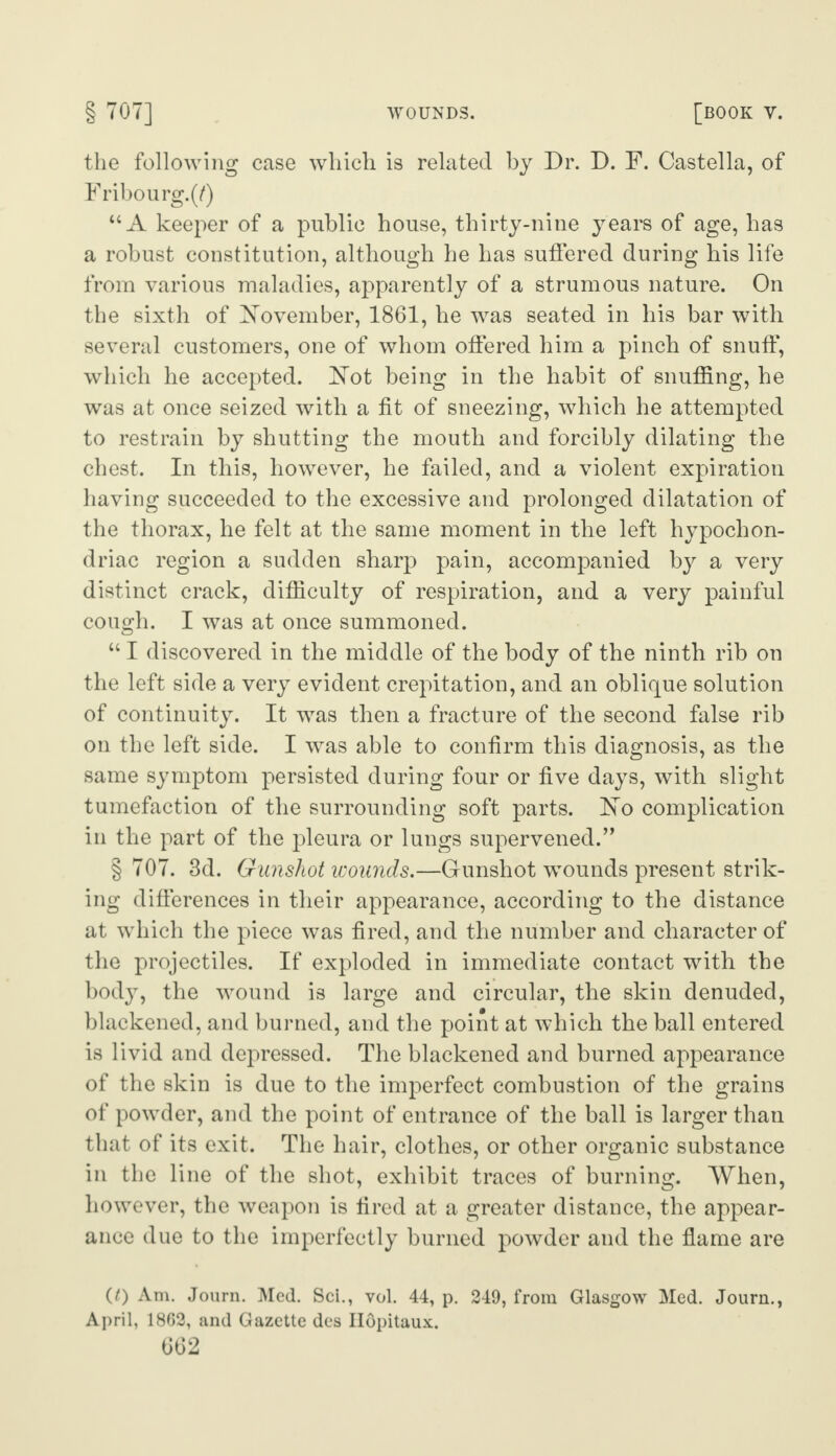 the following case which is related by Dr. D. F. Castella, of Fribourg. (/) “ A keeper of a public house, thirty-nine years of age, has a robust constitution, although he has suffered during his life from various maladies, apparently of a strumous nature. On the sixth of November, 1861, he was seated in his bar with several customers, one of whom offered him a pinch of snuff, which he accepted. Not being in the habit of snuffing, he was at once seized with a fit of sneezing, which he attempted to restrain by shutting the mouth and forcibly dilating the chest. In this, however, he failed, and a violent expiration having succeeded to the excessive and prolonged dilatation of the thorax, he felt at the same moment in the left hypochon¬ driac region a sudden sharp pain, accompanied by a very distinct crack, difficulty of respiration, and a very painful cough. I was at once summoned. “ I discovered in the middle of the body of the ninth rib on the left side a very evident crepitation, and an oblique solution of continuity. It was then a fracture of the second false rib on the left side. I was able to confirm this diagnosis, as the same symptom persisted during four or five days, with slight tumefaction of the surrounding soft parts. No complication in the part of the pleura or lungs supervened.” § 707. 3d. Gunshot wounds.—Gunshot -wounds present strik¬ ing differences in their appearance, according to the distance at which the piece was fired, and the number and character of the projectiles. If exploded in immediate contact with the body, the wound is large and circular, the skin denuded, blackened, and burned, and the point at which the ball entered is livid and depressed. The blackened and burned appearance of the skin is due to the imperfect combustion of the grains of powder, and the point of entrance of the ball is larger than that of its exit. The hair, clothes, or other organic substance in the line of the shot, exhibit traces of burning. When, however, the weapon is fired at a greater distance, the appear¬ ance due to the imperfectly burned powder and the flame are (t) Am. Journ. Med. Sci., vol. 44, p. 249, from Glasgow Med. Journ., April, 1862, and Gazette des Ilopitaux.