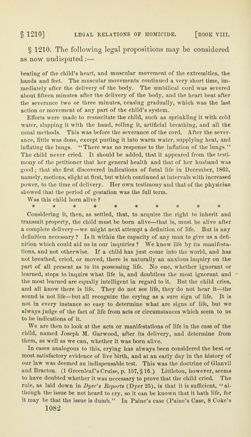 § 1210. The following legal propositions may be considered as now undisputed :— beating of the child’s heart, and muscular movement of the extremities, the hands and feet. The muscular movements continued a very short time, im¬ mediately after the delivery of the body. The umbilical cord was severed about fifteen minutes after the delivery of the body, and the heart beat after the severance two or three minutes, ceasing gradually, which was the last action or movement of any part of the child’s system. Efforts were made to resuscitate the child, such as sprinkling it with cold water, slapping it with the hand, rolling it, artificial breathing, and all the usual methods. This was before the severance of the cord. After the sever¬ ance, little was done, except putting it into warm water, supplying heat, and inflating the lungs. “ There was no response to the inflation of the lungs.” The child never cried. It should be added, that it appeared from the testi¬ mony of the petitioner that her general health and that of her husband was good; that she first discovered indications of fcetal life in December, 1862, namely, motions, slight at first, but which continued at intervals with increased power, to the time of delivery. Her own testimony and that of the physician showed that the period of gestation was the full term. Was this child born alive ? ********** Considering it, then, as settled, that, to acquire the right to inherit and transmit property, the child must be born alive—that is, must be alive after a complete delivery—we might next attempt a definition of life. But is any definition necessary ? Is it within the capacity of any man to give us a defi¬ nition which could aid us in our inquiries ? We know life by its manifesta¬ tions, and not otherwise. If a child has just come into the world, and has not breathed, cried, or moved, there is naturally an anxious inquiry on the part of all present as to its possessing life. No one, whether ignorant or learned, stops to inquire what life is, and doubtless the most ignorant and the most learned are equally intelligent in regard to it. But the child cries, and all know there is life. They do not see life, they do not hear it—the sound is not life—but all recognize the crying as a sure sign of life. It is not in every instance so easy to determine what are signs of life, but we always judge of the fact of life from acts or circumstances which seem to us to be indications of it. We are then to look at the acts or manifestations of life in the case of the child, named Joseph M. Garwood, after its delivery, and determine from them, as well as we can, whether it was born alive. In cases analogous to this, crying has always been considered the best or most satisfactory evidence of live birth, and at an early day in the history of our law was deemed an indispensable test. This was the doctrine of Glanvil and Bracton. (1 Greenleaf’s Cruise, p. 157, §16.) Littleton, however, seems to have doubted whether it was necessary to prove that the child cried. The rule, as laid down in Dyer's Reports (Dyer 25), is that it is sufficient, “al¬ though the issue be not heard to cry, so it can be known that it hath life, for it may be that the issue is dumb.” In Paine’s case (Paine’s Case, 8 Coke’s
