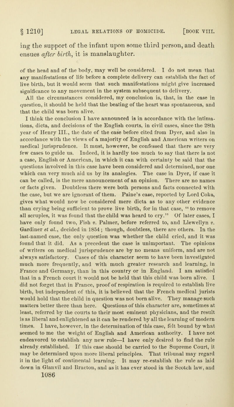 ing the support of the infant upon some third person, and death ensues after birth, it is manslaughter. of the head and of the body, may well be considered. I do not mean that any manifestations of life before a complete delivery can establish the fact of live birth, but it would seem that such manifestations might give increased significance to any movement in the system subsequent to delivery. All the circumstances considered, my conclusion is, that, in the case in question, it should be held that the beating of the heart was spontaneous, and that the child was born alive. I think the conclusion I have announced is in accordance with the intima¬ tions, dicta, and decisions of the English courts, in civil cases, since the 28th year of Henry III., the date of the case before cited from Dyer, and also in accordance with the views of a majority of English and American writers on medical jurisprudence. It must, however, be confessed that there are very few cases to guide us. Indeed, it is hardly too much to say that there is not a case, English or American, in which it can with certainty be said that the questions involved in this case have been considered and determined, nor one which can very much aid us by its analogies. The case in Dyer, if case it can be called, is the mere announcement of an opinion. There are no names or facts given. Doubtless there were both persons and facts connected with the case, but we are ignorant of them. Paine’s case, reported by Lord Coke, gives what would now be considered mere dicta as to any other evidence than crying being sufficient to prove live birth, for in that case, “ to remove all scruples, it was found that the child was heard to cry.” Of later cases, I have only found two, Fish v. Palmer, before referred to, and Llewellyn v. Gardiner et al., decided in 1854 ; though, doubtless, there are others. In the last-named case, the only question was whether the child cried, and it was found that it did. As a precedent the case is unimportant. The opinions of writers on medical jurisprudence are by no means uniform, and are not always satisfactory. Cases of this character seem to have been investigated much more frequently, and with much greater research and learning, in France and Germany, than in this country or in England. I am satisfied that in a French court it would not be held that this child was born alive. I did not forget that in France, proof of respiration is required to establish live birth, but independent of this, it is believed that the French medical jurists would hold that the child in question was not born alive. They manage such matters better there than here. Questions of this character are, sometimes at least, referred by the courts to their most eminent physicians, and the result is as liberal and enlightened as it can be rendered by all the learning of modern times. I have, however, in the determination of this case, felt bound by what seemed to me the weight of English and American authority. I have not endeavored to establish any new rule—I have only desired to find the rule already established. If this case should be carried to the Supreme Court, it may be determined upon more liberal principles. That tribunal may regard it in the light of continental learning. It may re-establish the rule as laid down in Glanvil and Bracton, and as it has ever stood in the Scotch law, and
