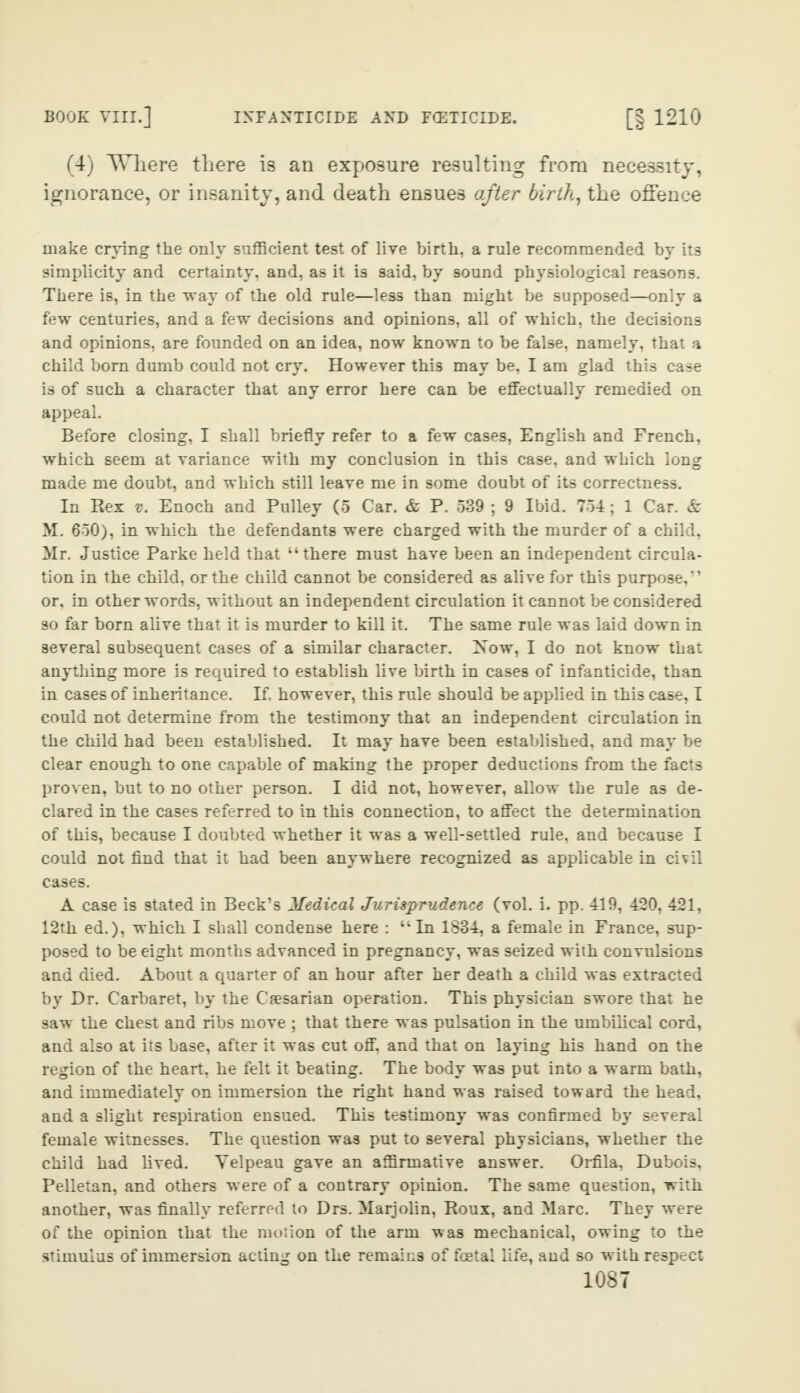 (4) Where there is an exposure resulting from necessity, ignorance, or insanity, and death ensues after birth, the offence make crying the only sufficient test of live birth, a rule recommended by its simplicity and certainty, and, as it is said, by sound physiological reasons. There is, in the way of the old rule—less than might be supposed—only a few centuries, and a few decisions and opinions, all of which, the decisions and opinions, are founded on an idea, now known to be false, namely, that a child bom dumb could not cry. However this may be, I am glad this case is of such a character that any error here can be effectually remedied on appeal. Before closing, I shall briefly refer to a few cases, English and French, which seem at variance with my conclusion in this case, and which long made me doubt, and which still leave me in some doubt of its correctness. In Rex v. Enoch and Pulley (5 Car. & P. 539 ; 9 Ibid. 754; 1 Car. & M. 650), in which the defendants were charged with the murder of a child, Mr. Justice Parke held that “there must have been an independent circula¬ tion in the child, or the child cannot be considered as alive for this purpose,” or, in other words, without an independent circulation it cannot be considered so far born alive that it is murder to kill it. The same rule was laid down in several subsequent cases of a similar character. Now, I do not know that anything more is required to establish live birth in cases of infanticide, than in cases of inheritance. If. however, this rule should be applied in this case, I could not determine from the testimony that an independent circulation in the child had been established. It may have been established, and may be clear enough to one capable of making the proper deductions from the facts proven, but to no other person. I did not, however, allow the rule as de¬ clared in the cases referred to in this connection, to affect the determination of this, because I doubted whether it was a well-settled rule, and because I could not find that it had been anywhere recognized as applicable in civil cases. A case is stated in Beck’s Medical Jurisprudence (vol. i. pp. 419, 420, 421, 12th ed.), which I shall condense here : “In 1834, a female in France, sup¬ posed to be eight months advanced in pregnancy, was seized with convulsions and died. About a quarter of an hour after her death a child was extracted by Dr. Carbaret, by the Caesarian operation. This physician swore that he saw the chest and ribs move ; that there was pulsation in the umbilical cord, and also at its base, after it was cut off, and that on laying his hand on the region of the heart, he felt it beating. The body was put into a warm bath, and immediately on immersion the right hand was raised toward the head, and a slight respiration ensued. This testimony was confirmed by several female witnesses. The question was put to several physicians, whether the child had lived. Velpeau gave an affirmative answer. Orfila, Dubois, Pelletan, and others were of a contrary opinion. The same question, with another, was finally referred to Drs. Maijolin, Roux, and Marc. They were of the opinion that the motion of the arm was mechanical, owing to the stimulus of immersion acting on the remains of festal life, and so with respect