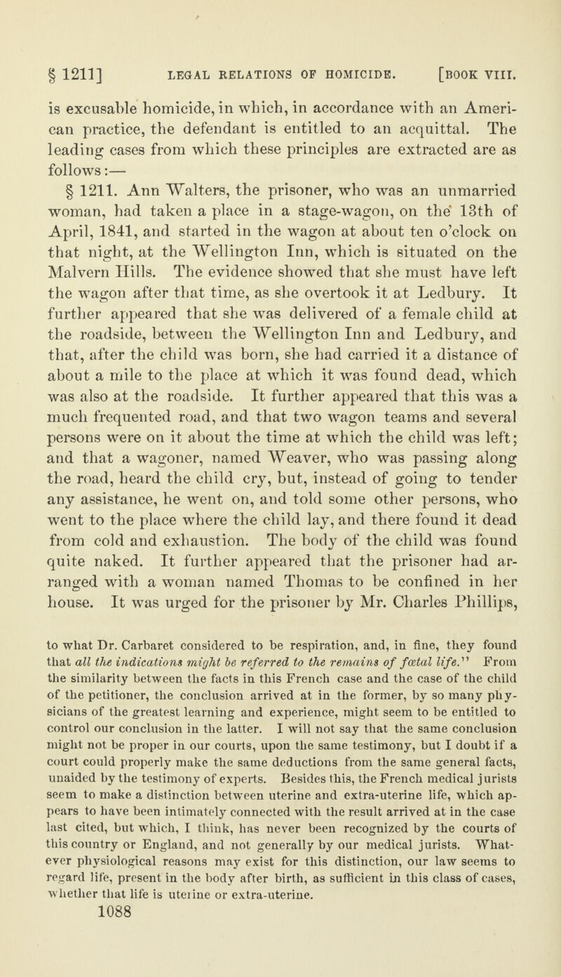 is excusable homicide, in which, in accordance with an Ameri¬ can practice, the defendant is entitled to an acquittal. The leading cases from which these principles are extracted are as follows:— § 1211. Ann Walters, the prisoner, who was an unmarried woman, had taken a place in a stage-wagon, on the 13th of April, 1841, and started in the wagon at about ten o’clock on that night, at the Wellington Inn, which is situated on the Malvern Hills. The evidence showed that she must have left the wagon after that time, as she overtook it at Ledbury. It further appeared that she was delivered of a female child at the roadside, between the Wellington Inn and Ledbury, and that, after the child was born, she had carried it a distance of about a mile to the place at which it was found dead, which was also at the roadside. It further appeared that this was a much frequented road, and that two wagon teams and several persons were on it about the time at which the child was left; and that a wagoner, named Weaver, who was passing along the road, heard the child cry, but, instead of going to tender any assistance, be went on, and told some other persons, who went to the place where the child lay, and there found it dead from cold and exhaustion. The body of the child was found quite naked. It further appeared that the prisoner had ar¬ ranged with a woman named Thomas to be confined in her house. It was urged for the prisoner by Mr. Charles Phillips, to what Dr. Carbaret considered to be respiration, and, in fine, they found that all the indications might be referred to the remains of fcetal life.'n From the similarity between the facts in this French case and the case of the child of the petitioner, the conclusion arrived at in the former, by so many phy¬ sicians of the greatest learning and experience, might seem to be entitled to control our conclusion in the latter. I will not say that the same conclusion might not be proper in our courts, upon the same testimony, but I doubt if a court could properly make the same deductions from the same general facts, unaided by the testimony of experts. Besides this, the French medical jurists seem to make a distinction between uterine and extra-uterine life, which ap¬ pears to have been intimately connected with the result arrived at in the case last cited, but which, I think, has never been recognized by the courts of this country or England, and not generally by our medical jurists. What¬ ever physiological reasons may exist for this distinction, our law seems to regard life, present in the body after birth, as sufficient in this class of cases, whether that life is uterine or extra-uterine.
