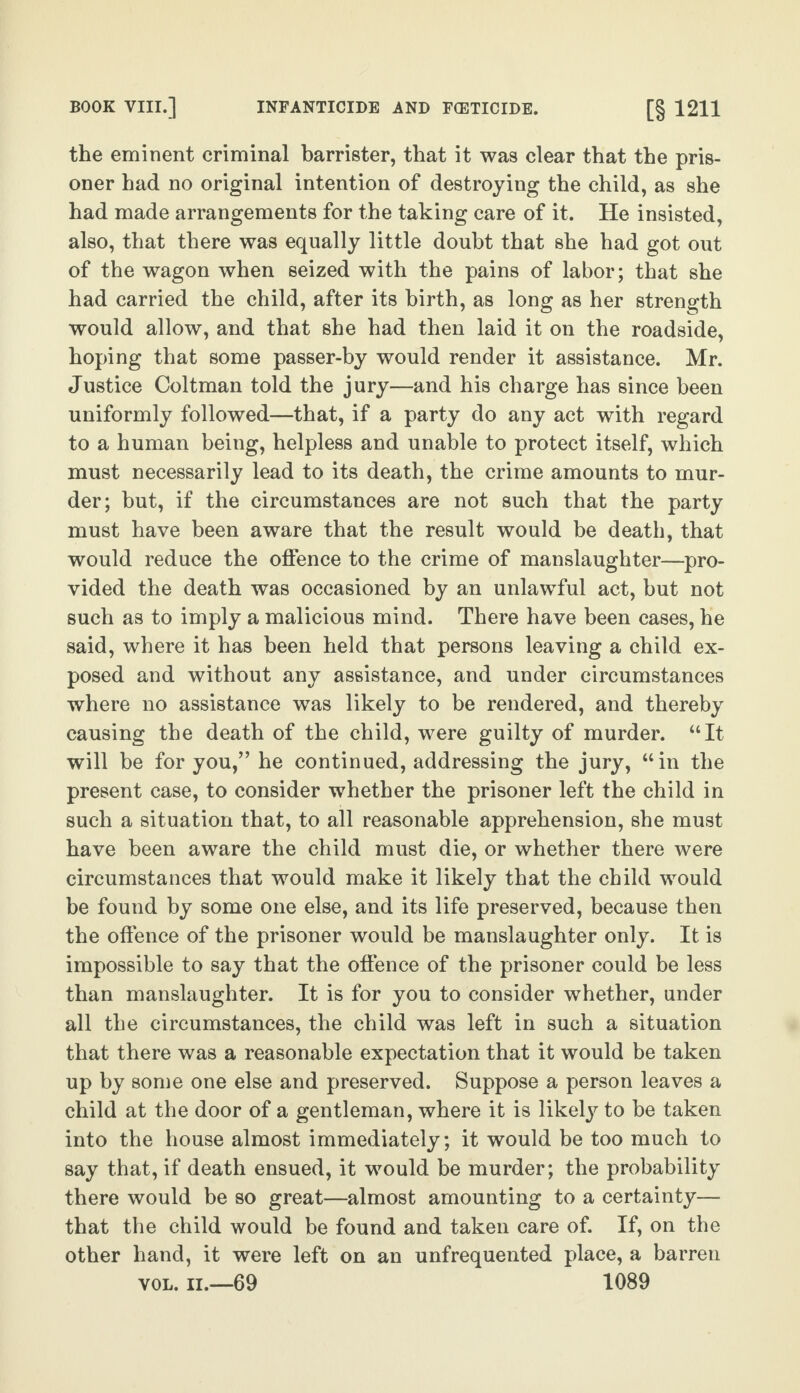 BOOK VIII.] INFANTICIDE AND FCETICIDE. [§ 1211 the eminent criminal barrister, that it was clear that the pris¬ oner had no original intention of destroying the child, as she had made arrangements for the taking care of it. He insisted, also, that there was equally little doubt that she had got out of the wagon when seized with the pains of labor; that she had carried the child, after its birth, as long as her strength would allow, and that she had then laid it on the roadside, hoping that some passer-by would render it assistance. Mr. Justice Coltman told the jury—and his charge has since been uniformly followed—that, if a party do any act with regard to a human being, helpless and unable to protect itself, which must necessarily lead to its death, the crime amounts to mur¬ der; but, if the circumstances are not such that the party must have been aware that the result would be death, that would reduce the offence to the crime of manslaughter—pro¬ vided the death was occasioned by an unlawful act, but not such as to imply a malicious mind. There have been cases, he said, where it has been held that persons leaving a child ex¬ posed and without any assistance, and under circumstances where no assistance was likely to be rendered, and thereby causing the death of the child, were guilty of murder. “It will be for you/’ he continued, addressing the jury, “in the present case, to consider whether the prisoner left the child in such a situation that, to all reasonable apprehension, she must have been aware the child must die, or whether there were circumstances that would make it likely that the child would be found by some one else, and its life preserved, because then the offence of the prisoner would be manslaughter only. It is impossible to say that the offence of the prisoner could be less than manslaughter. It is for you to consider whether, under all the circumstances, the child was left in such a situation that there was a reasonable expectation that it would be taken up by some one else and preserved. Suppose a person leaves a child at the door of a gentleman, where it is likely to be taken into the house almost immediately; it would be too much to say that, if death ensued, it would be murder; the probability there would be so great—almost amounting to a certainty— that the child would be found and taken care of. If, on the other hand, it were left on an unfrequented place, a barren