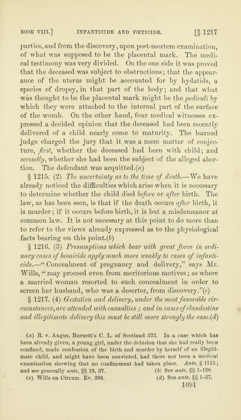 parties, and from the discovery, upon post-mortem examination, of what was supposed to be the placental mark. The medi¬ cal testimony was very divided. On the one side it was proved that the deceased was subject to obstructions; that the appear¬ ance of the uterus might be accounted for by hydatids, a species of dropsy, in that part of the body; and that what was thought to be the placental mark might be the pediculi by which they were attached to the internal part of the surface of the womb. On the other hand, four medical witnesses ex¬ pressed a decided opinion that the deceased had been recently delivered of a child nearly come to maturity. The learned judge charged the jury that it was a mere matter of conjec¬ ture, first, whether the deceased had been with child; and secondly, whether she had been the subject of the alleged abor¬ tion. The defendant was acquitted.(a) § 1215. (2) The uncertainty as to the time of death.—We have already noticed the difficulties which arise when it is necessary to determine whether the child died before or after birth. The law, as has been seen, is that if the death occurs after birth, it is murder; if it occurs before birth, it is but a misdemeanor at common law. It is not necessary at this point to do more than to refer to the views already expressed as to the physiological facts bearing on this point.(6) § 1216. (3) Presumptions which bear with great force in ordi¬ nary cases of homicide apply much more weakly to cases of infanti¬ cide.—“ Concealment of pregnancy and delivery/’ says Mr. Wills, “may proceed even from meritorious motives; as where a married woman resorted to such concealment in order to screen her husband, who was a deserter, from discovery.”(c) § 1217. (4) Gestation and delivery, under the most favorable cir¬ cumstances, are attended with casualties ; and in cases of clandestine and illegitimate delivery this must be still more strongly the case.{d) (a) R. v. Angus, Burnett’s C. L. of Scotland 575. In a case which has been already given, a young girl, under the delusion that she had really been confined, made confession of the birth and murder by herself of an illegiti¬ mate child, and might have been convicted, had there not been a medical examination showing that no confinement had taken place. Ante, § 1115 ; and see generally ante, §§ 18, 37. (6) See ante, §§ 1-128. (c) Wills on Circum. Ev. 206. (d) See ante, §§ 1-37.