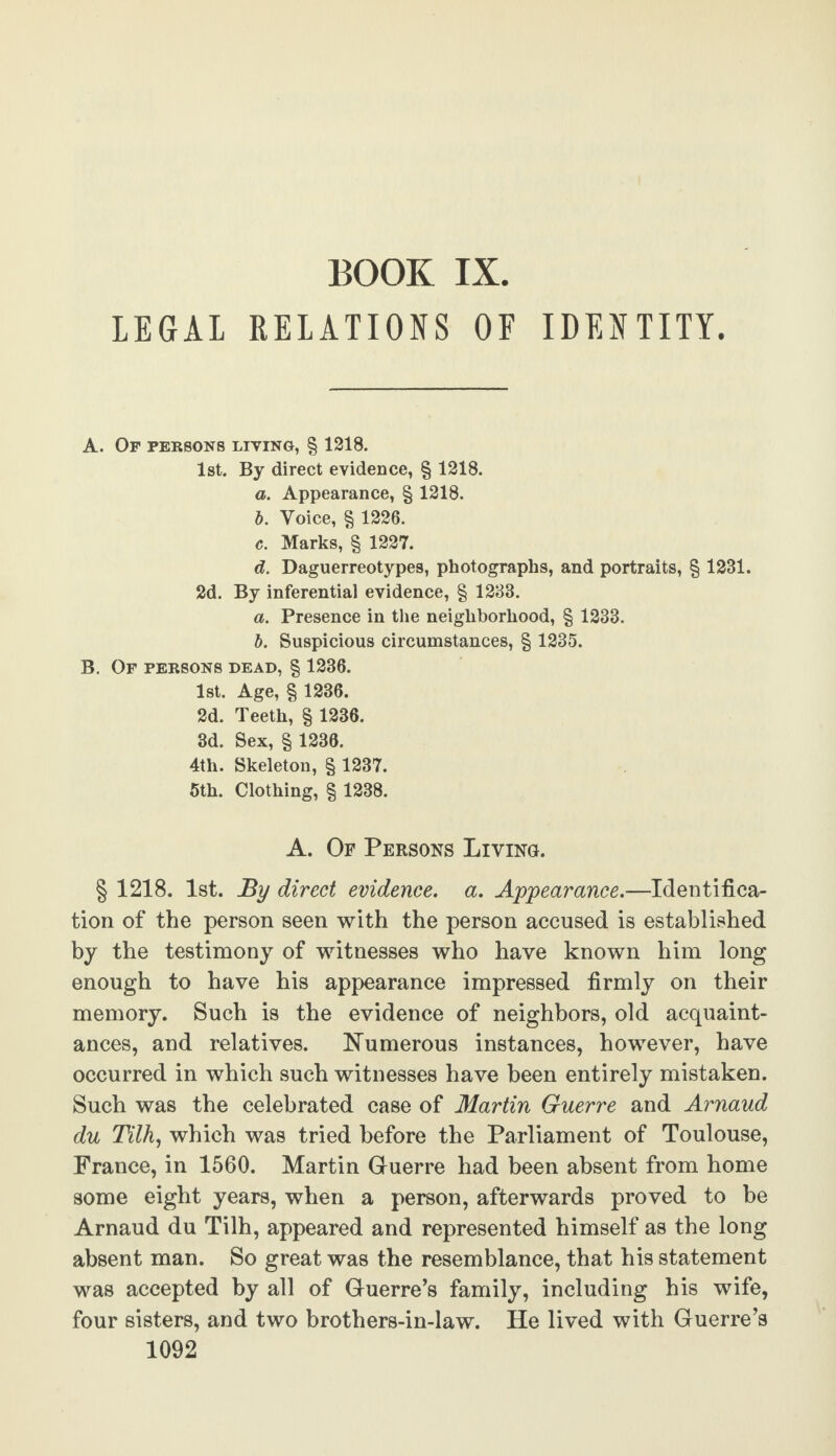 BOOK IX. LEGAL RELATIONS OF IDENTITY. A. Op persons living, § 1218. 1st. By direct evidence, § 1218. a. Appearance, § 1218. b. Voice, § 1226. c. Marks, § 1227. d. Daguerreotypes, photographs, and portraits, § 1231. 2d. By inferential evidence, § 1233. a. Presence in the neighborhood, § 1233. b. Suspicious circumstances, § 1235. B. Of persons dead, § 1236. 1st. Age, § 1236. 2d. Teeth, § 1236. 3d. Sex, § 1236. 4th. Skeleton, § 1237. 5th. Clothing, § 1238. A. Of Persons Living. § 1218. 1st. By direct evidence, a. Appearance.—Identifica¬ tion of the person seen with the person accused is established by the testimony of witnesses who have known him long enough to have his appearance impressed firmly on their memory. Such is the evidence of neighbors, old acquaint¬ ances, and relatives. Numerous instances, however, have occurred in which such witnesses have been entirely mistaken. Such was the celebrated case of Martin Guerre and Arnaud du Tilh, which was tried before the Parliament of Toulouse, France, in 1560. Martin Guerre had been absent from home some eight years, when a person, afterwards proved to be Arnaud du Tilh, appeared and represented himself as the long absent man. So great was the resemblance, that his statement was accepted by all of Guerre’s family, including his wife, four sisters, and two brothers-in-law. He lived with Guerre’s