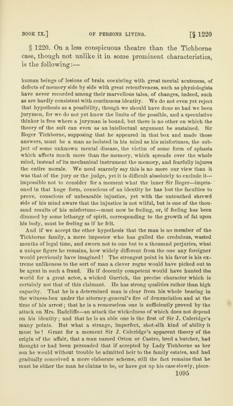 § 1220. On a less conspicuous theatre than the Tichborne case, though not unlike it in some prominent characteristics, is the following:— human beings of lesions of brain coexisting with great mental acuteness, of defects of memory side by side with great retentiveness, such as physiologists have never recorded among their marvellous tales, of changes, indeed, such as are hardly consistent with continuous identity. We do not even yet reject that hypothesis as a possibility, though we should have done so had we been jurymen, for we do not yet know the limits of the possible, and a speculative thinker is free where a juryman is bound, but there is no other on which the theory of the suit can even as an intellectual argument be sustained. Sir Roger Tichborne, supposing that he appeared in that box and made those answers, must be a man as isolated in his mind as his misfortunes, the sub¬ ject of some unknown mental disease, the victim of some form of aphasia which affects much more than the memory, which spreads over the whole mind, instead of its mechanical instrument the memory, and fearfully injures the entire morale. We need scarcely say this is no more our view than it was that of the jury or the judge, yet it is difficult absolutely to exclude it— impossible not to consider for a moment what the inner Sir Roger—impris¬ oned in that huge form, conscious of an identity he has lost the faculties to prove, conscious of unbearable injustice, yet with the untouched shrewd side of his mind aware that the injustice is not wilful, but is one of the thou¬ sand results of his misfortune—must now be feeling, or, if feeling has been dimmed by some lethargy of spirit, corresponding to the growth of fat upon his body, must be feeling as if he felt. And if we accept the other hypothesis that the man is no member of the Tichborne family, a mere impostor who has gulled the credulous, wasted months of legal time, and sworn not to one but to a thousand perjuries, what a unique figure he remains, how widely different from the one any foreigner would previously have imagined ! The strongest point in his favor is his ex¬ treme unlikeness to the sort of man a clever rogue would have picked out to be agent in such a fraud. He if decently competent would have hunted the world for a great actor, a wicked Garrick, the precise character which is certainly not that of this claimant. He has strong qualities rather than high capacity. That he is a determined man is clear from his whole bearing in the witness-box under the attorney-general’s fire of denunciation and at the time of his arrest; that he is a remorseless one is sufficiently proved by the attack on Mrs. Radcliffe—an attack the wickedness of which does not depend on his identity; and that he is an able one is the first of Sir J. Coleridge’s many points. But what a strange, imperfect, shot-silk kind of ability it must be! Grant for a moment Sir J. Coleridge’s apparent theory of the origin of the affair, that a man named Orton or Castro, bred a butcher, had thought or had been persuaded that if accepted by Lady Tichborne as her son he would without trouble be admitted heir to the family estates, and had gradually conceived a more elaborate scheme, still the fact remains that he must be either the man he claims to be, or have got up his case slowly, piece-