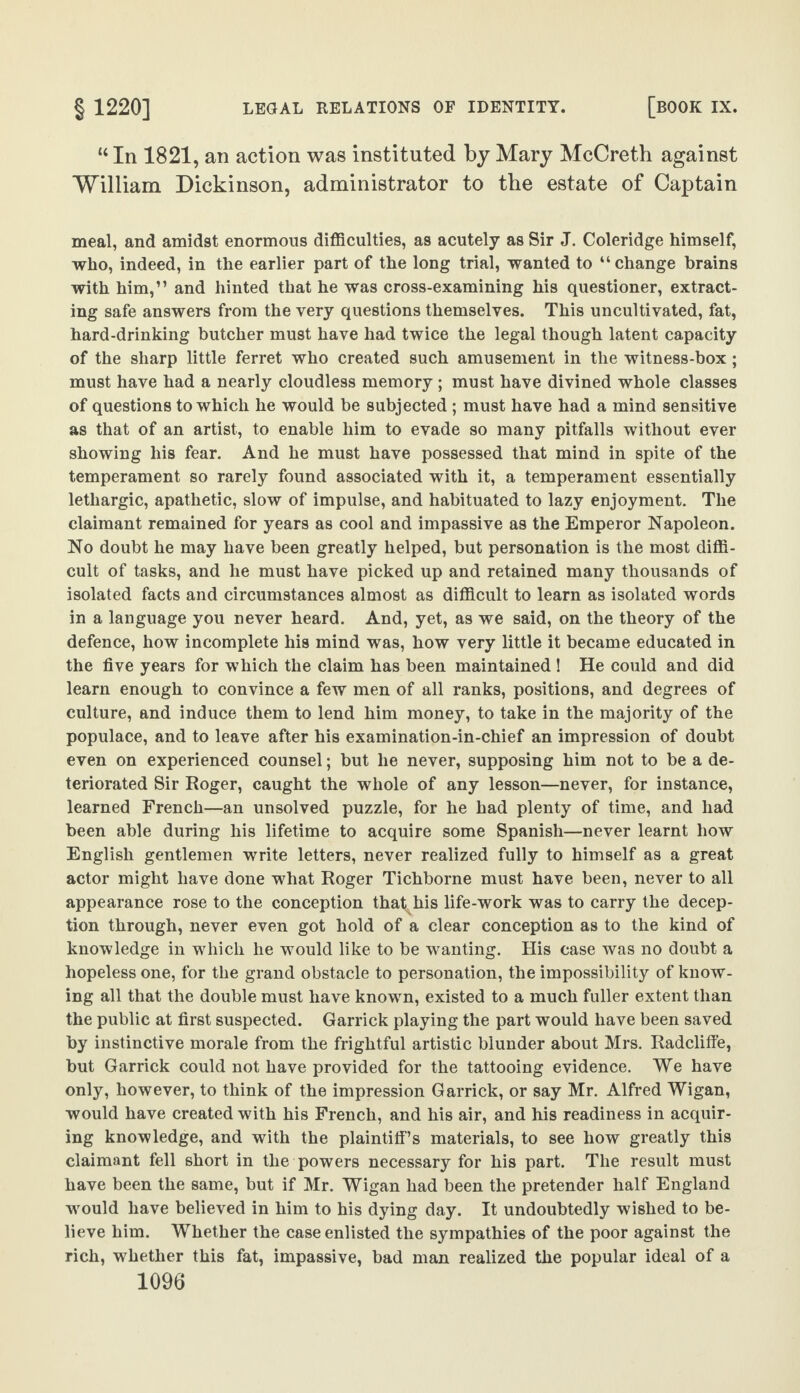 “ In 1821, an action was instituted by Mary McCreth against William Dickinson, administrator to the estate of Captain meal, and amidst enormous difficulties, as acutely as Sir J. Coleridge himself, who, indeed, in the earlier part of the long trial, wanted to “change brains with him,” and hinted that he was cross-examining his questioner, extract¬ ing safe answers from the very questions themselves. This uncultivated, fat, hard-drinking butcher must have had twice the legal though latent capacity of the sharp little ferret who created such amusement in the witness-box ; must have had a nearly cloudless memory ; must have divined whole classes of questions to which he would be subjected ; must have had a mind sensitive as that of an artist, to enable him to evade so many pitfalls without ever showing his fear. And he must have possessed that mind in spite of the temperament so rarely found associated with it, a temperament essentially lethargic, apathetic, slow of impulse, and habituated to lazy enjoyment. The claimant remained for years as cool and impassive as the Emperor Napoleon. No doubt he may have been greatly helped, but personation is the most diffi¬ cult of tasks, and he must have picked up and retained many thousands of isolated facts and circumstances almost as difficult to learn as isolated words in a language you never heard. And, yet, as we said, on the theory of the defence, how incomplete his mind was, how very little it became educated in the five years for which the claim has been maintained 1 He could and did learn enough to convince a few men of all ranks, positions, and degrees of culture, and induce them to lend him money, to take in the majority of the populace, and to leave after his examination-in-chief an impression of doubt even on experienced counsel; but he never, supposing him not to be a de¬ teriorated Sir Roger, caught the whole of any lesson—never, for instance, learned French—an unsolved puzzle, for he had plenty of time, and had been able during his lifetime to acquire some Spanish—never learnt how English gentlemen write letters, never realized fully to himself as a great actor might have done what Roger Tichborne must have been, never to all appearance rose to the conception that his life-work was to carry the decep¬ tion through, never even got hold of a clear conception as to the kind of knowledge in which he would like to be wanting. His case was no doubt a hopeless one, for the grand obstacle to personation, the impossibility of know¬ ing all that the double must have known, existed to a much fuller extent than the public at first suspected. Garrick playing the part would have been saved by instinctive morale from the frightful artistic blunder about Mrs. Radcliffe, but Garrick could not have provided for the tattooing evidence. We have only, however, to think of the impression Garrick, or say Mr. Alfred Wigan, would have created with his French, and his air, and his readiness in acquir¬ ing knowledge, and with the plaintiff’s materials, to see how greatly this claimant fell short in the powers necessary for his part. The result must have been the same, but if Mr. Wigan had been the pretender half England would have believed in him to his dying day. It undoubtedly wished to be¬ lieve him. Whether the case enlisted the sympathies of the poor against the rich, whether this fat, impassive, bad man realized the popular ideal of a