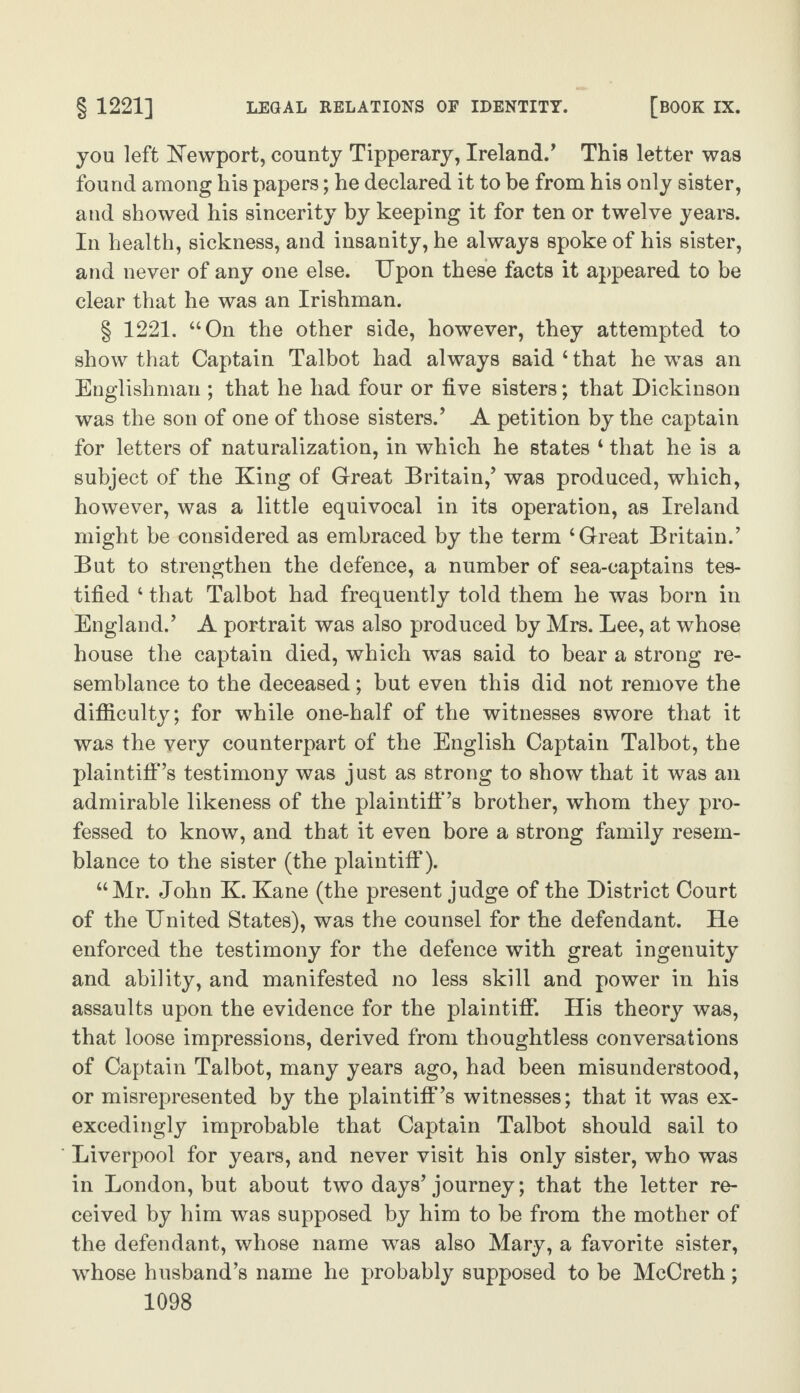 you left Newport, county Tipperary, Ireland.' This letter was found among his papers; he declared it to be from his only sister, and showed his sincerity by keeping it for ten or twelve years. In health, sickness, and insanity, he always spoke of his sister, and never of any one else. Upon these facts it appeared to be clear that he was an Irishman. § 1221. “On the other side, however, they attempted to show that Captain Talbot had always said 4 that he was an Englishman ; that he had four or five sisters; that Dickinson was the son of one of those sisters.' A petition by the captain for letters of naturalization, in which he states 4 that he is a subject of the King of Great Britain,’ was produced, which, however, was a little equivocal in its operation, as Ireland might be considered as embraced by the term ‘Great Britain.' But to strengthen the defence, a number of sea-captains tes¬ tified 4 that Talbot had frequently told them he was born in England.' A portrait was also produced by Mrs. Lee, at whose house the captain died, which was said to bear a strong re¬ semblance to the deceased; but even this did not remove the difficulty; for while one-half of the witnesses swore that it was the very counterpart of the English Captain Talbot, the plaintiff’s testimony was just as strong to show that it was an admirable likeness of the plaintiff’s brother, whom they pro¬ fessed to know, and that it even bore a strong family resem¬ blance to the sister (the plaintiff). “Mr. John K. Kane (the present judge of the District Court of the United States), was the counsel for the defendant. He enforced the testimony for the defence with great ingenuity and ability, and manifested no less skill and power in his assaults upon the evidence for the plaintiff*. His theory was, that loose impressions, derived from thoughtless conversations of Captain Talbot, many years ago, had been misunderstood, or misrepresented by the plaintiff's witnesses; that it was ex¬ excedi ngly improbable that Captain Talbot should sail to Liverpool for years, and never visit his only sister, who was in London, but about two days'journey; that the letter re¬ ceived by him was supposed by him to be from the mother of the defendant, whose name was also Mary, a favorite sister, whose husband’s name he probably supposed to be McCreth;