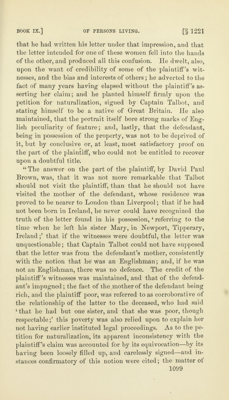 that he had written his letter under that impression, and that the letter intended for one of these women fell into the hands of the other, and produced all this confusion. He dwelt, also, upon the want of credibility of some of the plaintiff’s wit¬ nesses, and the bias and interests of others; he adverted to the fact of many years having elapsed without the plaintiff’s as¬ serting her claim; and he planted himself firmly upon the petition for naturalization, signed by Captain Talbot, and stating himself to be a native of Great Britain. He also maintained, that the portrait itself bore strong marks of Eng¬ lish peculiarity of feature; and, lastly, that the defendant, being in possession of the property, was not to be deprived of it, but by conclusive or, at least, most satisfactory proof on the part of the plaintiff, who could not be entitled to recover upon a doubtful title. “The answer on the part of the plaintiff, by David Paul Brown, was, that it was not more remarkable that Talbot should not visit the plaintiff*, than that he should not have visited the mother of the defendant, whose residence was proved to be nearer to London than Liverpool; that if he had not been born in Ireland, he never could have recognized the truth of the letter found in his possession, 4 referring to the time when he left his sister Mary, in [Newport, Tipperary, Ireland;’ that if the witnesses were doubtful, the letter was unquestionable; that Captain Talbot could not have supposed that the letter was from the defendant’s mother, consistently with the notion that he was an Englishman; and, if he was not an Englishman, there was no defence. The credit of the plaintiff’s witnesses was maintained, and that of the defend¬ ant’s impugned; the fact of thexmotherof the defendant being rich, and the plaintiff poor, was referred to as corroborative of the relationship of the latter to the deceased, who had said 4 that he had but one sister, and that she was poor, though respectable;’ this poverty was also relied upon to explain her not having earlier instituted legal proceedings. As to the pe¬ tition for naturalization, its apparent inconsistency with the plaintiff’s claim was accounted for by its equivocation—by its having been loosely filled up, and carelessly signed—and in¬ stances confirmatory of this notion were cited; the matter of