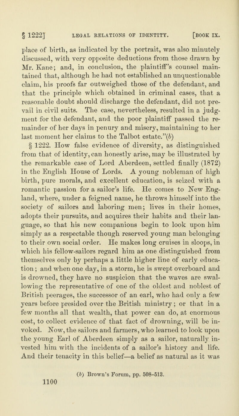 place of birth, as indicated by the portrait, was also minutely discussed, with very opposite deductions from those drawn by Mr. Kane; and, in conclusion, the plaintiff’s counsel main¬ tained that, although he had not established an unquestionable claim, his proofs far outweighed those of the defendant, and that the principle which obtained in criminal cases, that a reasonable doubt should discharge the defendant, did not pre¬ vail in civil suits. The case, nevertheless, resulted in a judg¬ ment for the defendant, and the poor plaintiff passed the re¬ mainder of her days in penury and misery, maintaining to her last moment her claims to the Talbot estate.”(6) § 1222. How false evidence of diversity, as distinguished from that of identity, can honestly arise, may be illustrated by the remarkable case of Lord Aberdeen, settled finally (1872) in the English House of Lords. A young nobleman of high birth, pure morals, and excellent education, is seized with a romantic passion for a sailor’s life. He comes to Hew Eng¬ land, where, under a feigned name, he throws himself into the society of sailors and laboring men; lives in their homes, adopts their pursuits, and acquires their habits and their lan¬ guage, so that his new companions begin to look upon him simply as a respectable though reserved young man belonging to their own social order. He makes long cruises in sloops, in which his fellow-sailors regard him as one distinguished from themselves only by perhaps a little higher line of early educa¬ tion ; and when one day, in a storm, he is swept overboard and is drowned, they have no suspicion that the waves are swal¬ lowing the representative of one of the oldest and noblest of British peerages, the successor of an earl, who had only a few years before presided over the British ministry ; or that in a few months all that wealth, that power can do, at enormous cost, to collect evidence of that fact of drowning, will be in¬ voked. How, the sailors and farmers, who learned to look upon the young Earl of Aberdeen simply as a sailor, naturally in¬ vested him with the incidents of a sailor’s history and life. And their tenacity in this belief—a belief as natural as it was (6) Brown’s Forum, pp. 508-513.