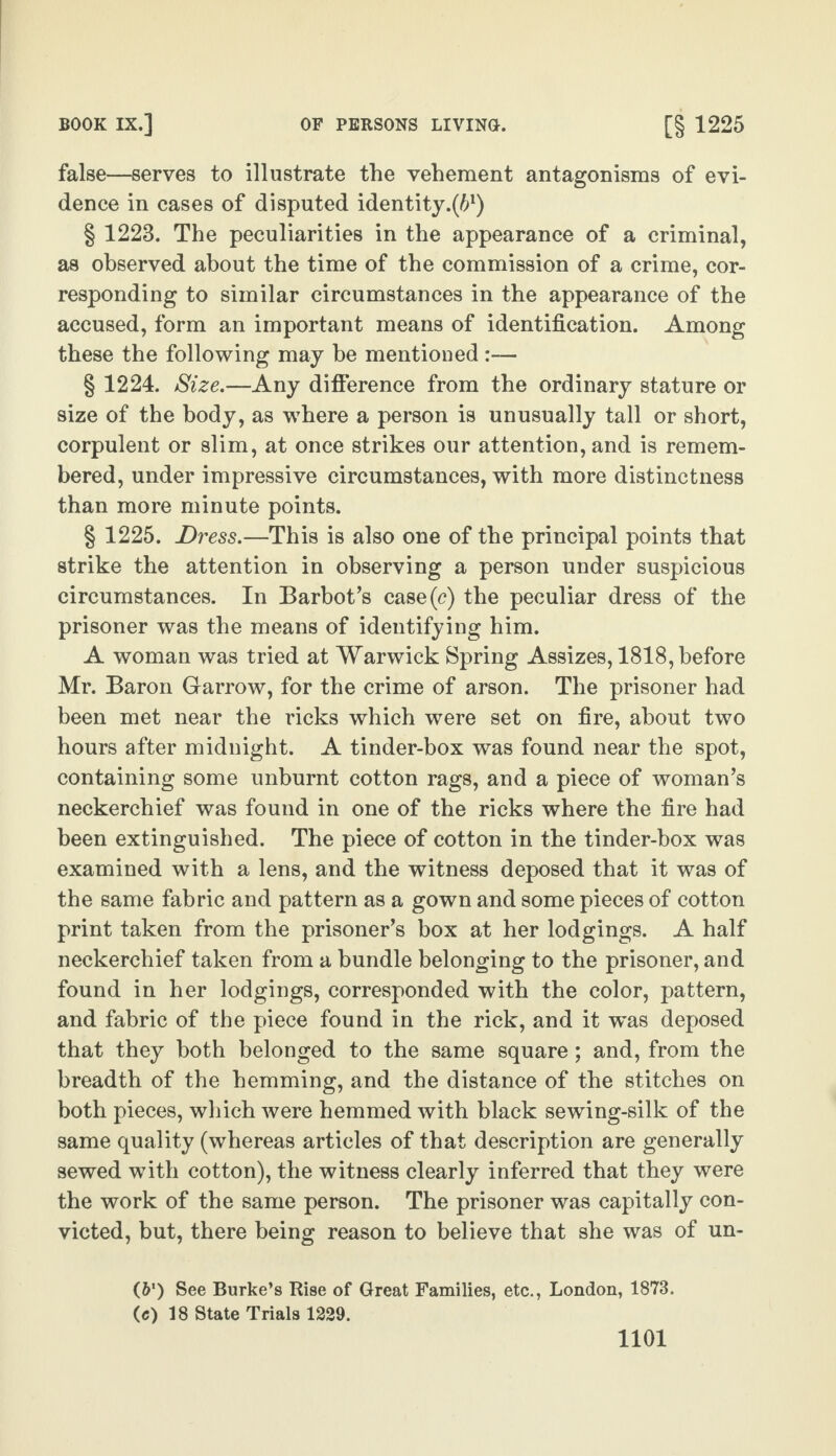 BOOK IX.] OF PERSONS LIVING. [§ 1225 false—serves to illustrate the vehement antagonisms of evi¬ dence in cases of disputed identity.^1) § 1223. The peculiarities in the appearance of a criminal, as observed about the time of the commission of a crime, cor¬ responding to similar circumstances in the appearance of the accused, form an important means of identification. Among these the following may be mentioned § 1224. Size.—Any difference from the ordinary stature or size of the body, as where a person is unusually tall or short, corpulent or slim, at once strikes our attention, and is remem¬ bered, under impressive circumstances, with more distinctness than more minute points. § 1225. Dress.—This is also one of the principal points that strike the attention in observing a person under suspicious circumstances. In Barbot’s case(c) the peculiar dress of the prisoner was the means of identifying him. A woman was tried at Warwick Spring Assizes, 1818, before Mr. Baron Garrow, for the crime of arson. The prisoner had been met near the ricks which were set on fire, about two hours after midnight. A tinder-box was found near the spot, containing some unburnt cotton rags, and a piece of woman’s neckerchief was found in one of the ricks where the fire had been extinguished. The piece of cotton in the tinder-box was examined with a lens, and the witness deposed that it was of the same fabric and pattern as a gown and some pieces of cotton print taken from the prisoner’s box at her lodgings. A half neckerchief taken from a bundle belonging to the prisoner, and found in her lodgings, corresponded with the color, pattern, and fabric of the piece found in the rick, and it was deposed that they both belonged to the same square; and, from the breadth of the hemming, and the distance of the stitches on both pieces, which were hemmed with black sewing-silk of the same quality (whereas articles of that description are generally sewed with cotton), the witness clearly inferred that they were the work of the same person. The prisoner was capitally con¬ victed, but, there being reason to believe that she was of un- (61) See Burke’s Rise of Great Families, etc., London, 1873. (e) 18 State Trials 1229.