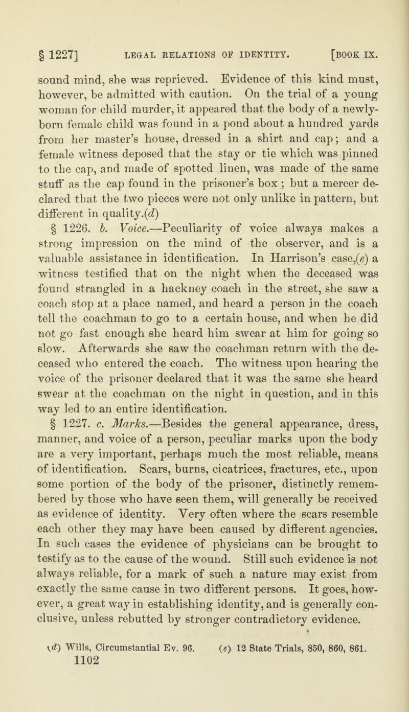 sound mind, she was reprieved. Evidence of this kind must, however, be admitted with caution. On the trial of a young woman for child murder, it appeared that the body of a newly- born female child was found in a pond about a hundred yards from her master’s house, dressed in a shirt and cap; and a female witness deposed that the stay or tie which was pinned to the cap, and made of spotted linen, was made of the same stuff as the cap found in the prisoner’s box ; but a mercer de¬ clared that the two pieces were not only unlike in pattern, but different in quality.(d) § 1226. b. Voice.—Peculiarity of voice always makes a strong impression on the mind of the observer, and is a valuable assistance in identification. In Harrison’s case,(g) a witness testified that on the night when the deceased was found strangled in a hackney coach in the street, she saw a coach stop at a place named, and heard a person in the coach tell the coachman to go to a certain house, and when he did not go fast enough she heard him swear at him for going so slow. Afterwards she saw the coachman return with the de¬ ceased who entered the coach. The witness upon hearing the voice of the prisoner declared that it was the same she heard swear at the coachman on the night in question, and in this way led to an entire identification. § 1227. c. Marks.—Besides the general appearance, dress, manner, and voice of a person, peculiar marks upon the body are a very important, perhaps much the most reliable, means of identification. Scars, burns, cicatrices, fractures, etc., upon some portion of the body of the prisoneT, distinctly remem¬ bered by those who have seen them, will generally be received as evidence of identity. Very often where the scars resemble each other they may have been caused by different agencies. In such cases the evidence of physicians can be brought to testify as to the cause of the wound. Still such evidence is not always reliable, for a mark of such a nature may exist from exactly the same cause in two different persons. It goes, how¬ ever, a great way in establishing identity, and is generally con¬ clusive, unless rebutted by stronger contradictory evidence. \d) Wills, Circumstantial Ev. 96. (s) 12 State Trials, 850, 860, 861.