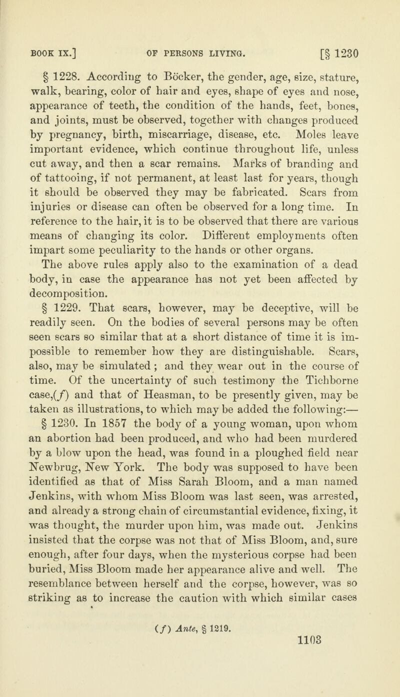 § 1228. According to Bocker, the gender, age, size, stature, walk, bearing, color of hair and eyes, shape of eyes and nose, appearance of teeth, the condition of the hands, feet, bones, and joints, must be observed, together with changes produced by pregnancy, birth, miscarriage, disease, etc. Moles leave important evidence, which continue throughout life, unless cut away, and then a scar remains. Marks of branding and of tattooing, if not permanent, at least last for years, though it should be observed they may be fabricated. Scars from injuries or disease can often be observed for a long time. In reference to the hair, it is to be observed that there are various means of changing its color. Different employments often impart some peculiarity to the hands or other organs. The above rules apply also to the examination of a dead body, in case the appearance has not yet been affected by decomposition. § 1229. That scars, however, may be deceptive, will be readily seen. On the bodies of several persons may be often seen scars so similar that at a short distance of time it is im¬ possible to remember how they are distinguishable. Scars, also, may be simulated; and they wear out in the course of time. Of the uncertainty of such testimony the Tichborne case,(/) and that of Heasman, to be presently given, may be taken as illustrations, to which may be added the following:— § 1230. In 1857 the body of a young woman, upon whom an abortion had been produced, and who had been murdered by a blow upon the head, was found in a ploughed field near Newbrug, Yew York. The body was supposed to have been identified as that of Miss Sarah Bloom, and a man named Jenkins, with whom Miss Bloom was last seen, was arrested, and already a strong chain of circumstantial evidence, fixing, it was thought, the murder upon him, was made out. Jenkins insisted that the corpse was not that of Miss Bloom, and, sure enough, after four days, when the mysterious corpse had been buried, Miss Bloom made her appearance alive and well. The resemblance between herself and the corpse, however, was so striking as to increase the caution with which similar cases (/) Ante, § 1219.
