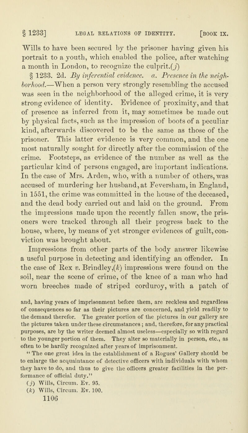 Wills to have been secured by the prisoner having given his portrait to a youth, which enabled the police, after watching a month in London, to recognize the culprit.^’) § 1233. 2d. By inferential evidence, a. Presence in the neigh¬ borhood.—When a person very strongly resembling the accused was seen in the neighborhood of the alleged crime, it is very strong evidence of identity. Evidence of proximity, and that of presence as inferred from it, may sometimes be made out by physical facts, such as the impression of boots of a peculiar kind, afterwards discovered to be the same as those of the prisoner. This latter evidence is very common, and the one most naturally sought for directly after the commission of the crime. Footsteps, as evidence of the number as well as the particular kind of persons engaged, are important indications. In the case of Mrs. Arden, who, with a number of others, was accused of murdering her husband, at Feversham, in England, in 1551, the crime was committed in the house of the deceased, and the dead body carried out and laid on the ground. From the impressions made upon the recently fallen snow, the pris¬ oners were tracked through all their progress back to the house, where, by means of yet stronger evidences of guilt, con¬ viction was brought about. Impressions from other parts of the body answer likewise a useful purpose in detecting and identifying an offender. In the case of Rex v. Brindley,(k) impressions were found on the soil, near the scene of crime, of the knee of a man who had worn breeches made of striped corduroy, with a patch of and, having years of imprisonment before them, are reckless and regardless of consequences so far as their pictures are concerned, and yield readily to the demand therefor. The greater portion of the pictures in our gallery are the pictures taken under these circumstances ; and, therefore, for any practical purposes, are by the writer deemed almost useless—especially so with regard to the younger portion of them. They alter so materially in person, etc., as often to be hardly recognized after years of imprisonment. “ The one great idea in the establishment of a Rogues’ Gallery should be to enlarge the acquaintance of detective officers with individuals with whom they have to do, and thus to give the officers greater facilities in the per¬ formance of official duty.” (j) Wills, Circum. Ev. 95. (k) Wills, Circum. Ev. 100.