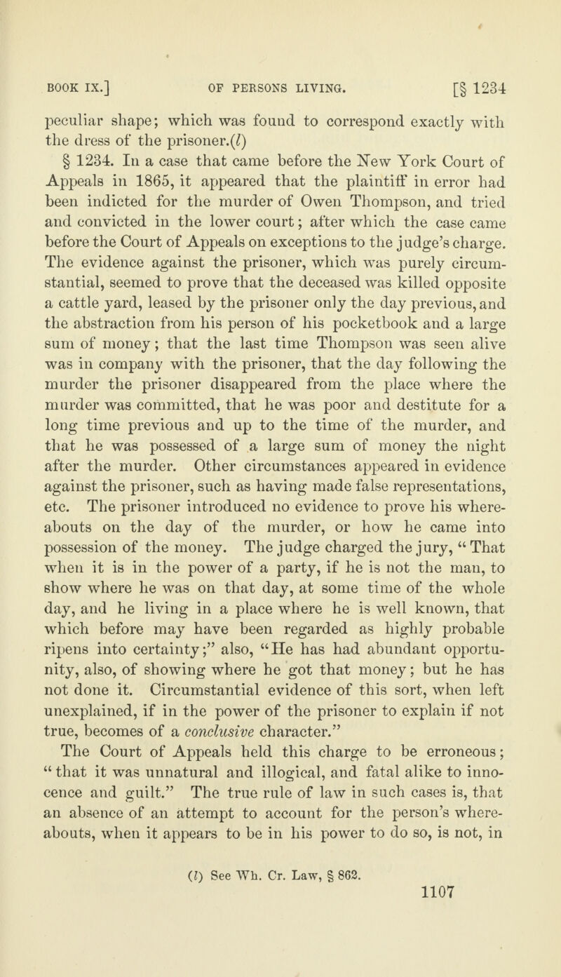 peculiar shape; which was found to correspond exactly with the dress of the prisoner.(^) § 1234. In a case that came before the New York Court of Appeals in 1865, it appeared that the plaintiff in error had been indicted for the murder of Owen Thompson, and tried and convicted in the lower court; after which the case came before the Court of Appeals on exceptions to the judge’s charge. The evidence against the prisoner, which was purely circum¬ stantial, seemed to prove that the deceased was killed opposite a cattle yard, leased by the prisoner only the day previous, and the abstraction from his person of his pocketbook and a large sum of money; that the last time Thompson was seen alive was in company with the prisoner, that the day following the murder the prisoner disappeared from the place where the murder was committed, that he was poor and destitute for a long time previous and up to the time of the murder, and that he was possessed of a large sum of money the night after the murder. Other circumstances appeared in evidence against the prisoner, such as having made false representations, etc. The prisoner introduced no evidence to prove his where¬ abouts on the day of the murder, or how he came into possession of the money. The judge charged the jury, “ That when it is in the power of a party, if he is not the man, to show where he was on that day, at some time of the whole day, and he living in a place where he is well known, that which before may have been regarded as highly probable ripens into certainty;” also, “He has had abundant opportu¬ nity, also, of showing where he got that money; but he has not done it. Circumstantial evidence of this sort, when left unexplained, if in the power of the prisoner to explain if not true, becomes of a conclusive character.” The Court of Appeals held this charge to be erroneous; “ that it was unnatural and illogical, and fatal alike to inno¬ cence and guilt.” The true rule of law in such cases is, that an absence of an attempt to account for the person’s where¬ abouts, when it appears to be in his power to do so, is not, in (l) See Wh. Cr. Law, § 862.