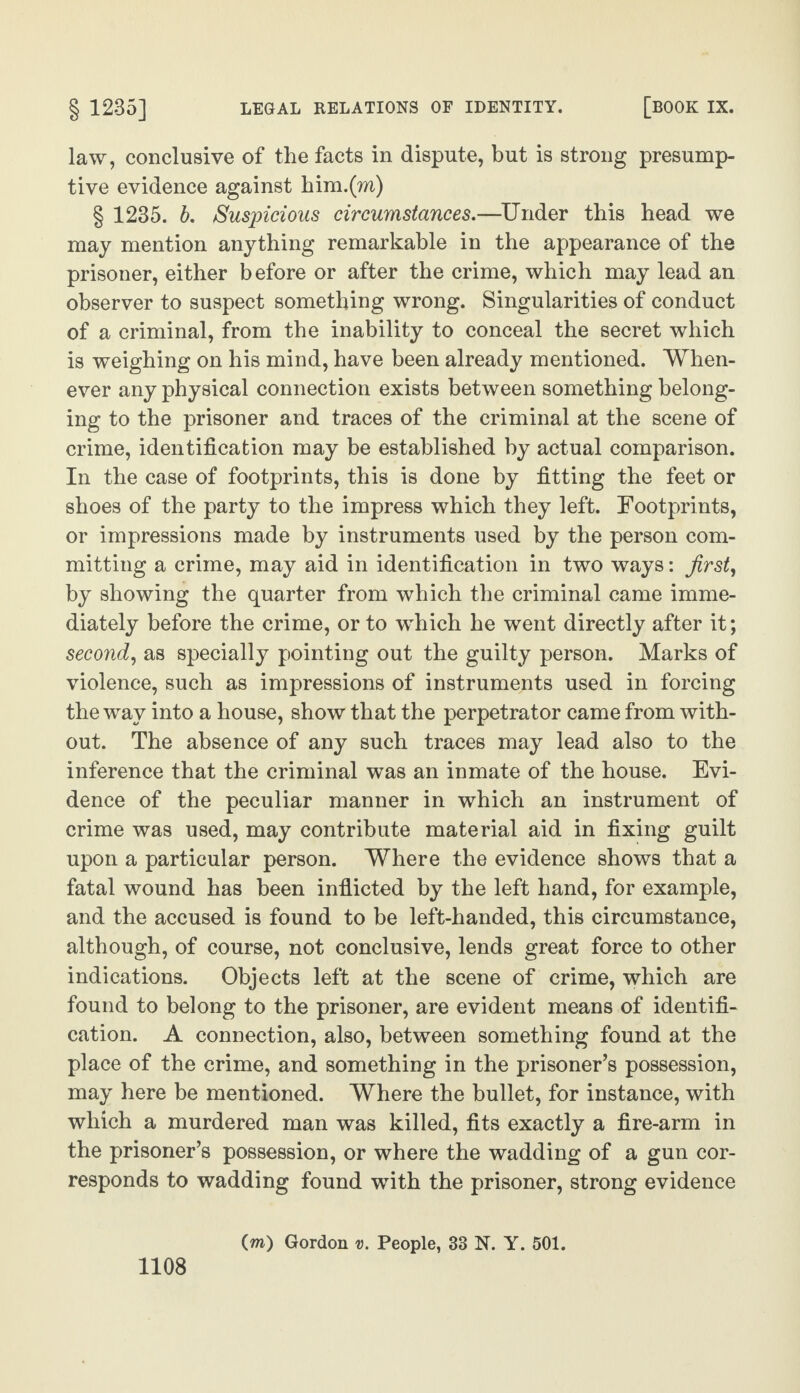 law, conclusive of the facts in dispute, but is strong presump¬ tive evidence against him.(m) § 1235. b. Suspicious circumstances.—Under this head we may mention anything remarkable in the appearance of the prisoner, either before or after the crime, which may lead an observer to suspect something wrong. Singularities of conduct of a criminal, from the inability to conceal the secret which is weighing on his mind, have been already mentioned. When¬ ever any physical connection exists between something belong¬ ing to the prisoner and traces of the criminal at the scene of crime, identification may be established by actual comparison. In the case of footprints, this is done by fitting the feet or shoes of the party to the impress which they left. Footprints, or impressions made by instruments used by the person com¬ mitting a crime, may aid in identification in two ways: first, by showing the quarter from which the criminal came imme¬ diately before the crime, or to which he went directly after it; second, as specially pointing out the guilty person. Marks of violence, such as impressions of instruments used in forcing the way into a house, show that the perpetrator came from with¬ out. The absence of any such traces may lead also to the inference that the criminal was an inmate of the house. Evi¬ dence of the peculiar manner in which an instrument of crime was used, may contribute material aid in fixing guilt upon a particular person. Where the evidence shows that a fatal wound has been inflicted by the left hand, for example, and the accused is found to be left-handed, this circumstance, although, of course, not conclusive, lends great force to other indications. Objects left at the scene of crime, which are found to belong to the prisoner, are evident means of identifi¬ cation. A connection, also, between something found at the place of the crime, and something in the prisoner’s possession, may here be mentioned. Where the bullet, for instance, with which a murdered man was killed, fits exactly a fire-arm in the prisoner’s possession, or where the wadding of a gun cor¬ responds to wadding found with the prisoner, strong evidence (m) Gordon v. People, 33 N. Y. 501.