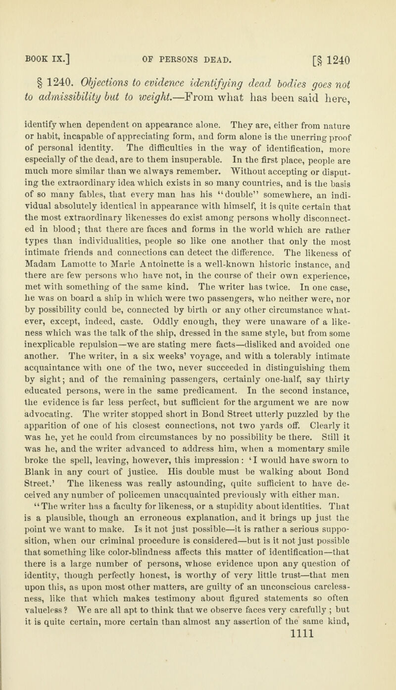 § 1240. Objections to evidence identifying dead bodies goes not to admissibility but to weight.—From what has been said here, identify when dependent on appearance alone. They are, either from nature or habit, incapable of appreciating form, and form alone is the unerring proof of personal identity. The difficulties in the way of identification, more especially of the dead, are to them insuperable. In the first place, people are much more similar than we always remember. Without accepting or disput¬ ing the extraordinary idea which exists in so many countries, and is the basis of so many fables, that every man has his “double” somewhere, an indi¬ vidual absolutely identical in appearance with himself, it is quite certain that the most extraordinary likenesses do exist among persons wholly disconnect¬ ed in blood; that there are faces and forms in the world which are rather types than individualities, people so like one another that only the most intimate friends and connections can detect the difference. The likeness of Madam Lamotte to Marie Antoinette is a well-known historic instance, and there are few persons who have not, in the course of their own experience, met with something of the same kind. The writer has twice. In one case, he was on board a ship in which were two passengers, who neither were, nor by possibility could be, connected by birth or any other circumstance what¬ ever, except, indeed, caste. Oddly enough, they were unaware of a like¬ ness which was the talk of the ship, dressed in the same style, but from some inexplicable repulsion—we are stating mere facts—disliked and avoided one another. The writer, in a six weeks’ voyage, and with a tolerably intimate acquaintance with one of the two, never succeeded in distinguishing them by sight; and of the remaining passengers, certainly one-half, say thirty educated persons, were in the same predicament. In the second instance, the evidence is far less perfect, but sufficient for the argument we are now advocating. The writer stopped short in Bond Street utterly puzzled by the apparition of one of his closest connections, not two yards off. Clearly it was he, yet he could from circumstances by no possibility be there. Still it was he, and the writer advanced to address him, when a momentary smile broke the spell, leaving, however, this impression: 41 would have sworn to Blank in any court of justice. His double must be walking about Bond Street.’ The likeness was really astounding, quite sufficient to have de¬ ceived any number of policemen unacquainted previously with either man. “The writer has a faculty for likeness, or a stupidity about identities. That is a plausible, though an erroneous explanation, and it brings up just the point we want to make. Is it not just possible—it is rather a serious suppo¬ sition, when our criminal procedure is considered—but is it not just possible that something like color-blindness affects this matter of identification—that there is a large number of persons, whose evidence upon any question of identity, though perfectly honest, is worthy of very little trust—that men upon this, as upon most other matters, are guilty of an unconscious careless¬ ness, like that which makes testimony about figured statements so often valueless ? We are all apt to think that we observe faces very carefully ; but it is quite certain, more certain than almost any assertion of the same kind,