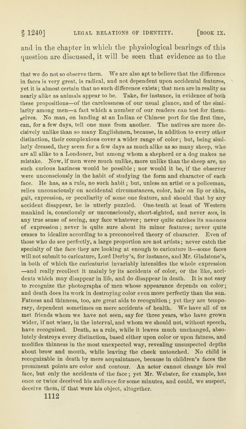 and in the chapter in which the physiological bearings of this question are discussed, it will be seen that evidence as to the that we do not so observe them. We are also apt to believe that the difference in faces is very great, is radical, and not dependent upon accidental features, yet it is almost certain that no such difference exists; that men are in reality as nearly alike as animals appear to be. Take, for instance, in evidence of both these propositions—of the carelessness of our usual glance, and of the simi¬ larity among men—a fact which a number of our readers can test for them¬ selves. No man, on landing at an Indian or Chinese port for the first time, can, for a few days, tell one man from another. The natives are more de¬ cisively unlike than so many Englishmen, because, in addition to every other distinction, their complexions cover a wider range of color ; but, being simi¬ larly dressed, they seem for a few days as much alike as so many sheep, who are all alike to a Londoner, but among whom a shepherd or a dog makes no mistake. Now, if men were much unlike, more unlike than the sheep are, no such curious haziness would be possible ; nor would it be, if the observer were unconsciously in the habit of studying the form and character of each face. He has, as a rule, no such habit; but, unless an artist or a policeman, relies unconsciously on accidental circumstances, color, hair on lip or chin, gait, expression, or peculiarity of some one feature, and should that by any accident disappear, he is utterly puzzled. One-tenth at least of Western mankind is, consciously or unconsciously, short-sighted, and never sees, in any true sense of seeing, any face whatever; never quite catches its nuances of expression ; never is quite sure about its minor features; never quite ceases to idealize according to a preconceived theory of character. Even of those who do see perfectly, a large proportion are not artists; never catch the specialty of the face they are looking at enough to caricature it—some faces will not submit to caricature, Lord Derby’s, for instance, and Mr. Gladstone’s, in both of which the caricaturist invariably intensifies the whole expression —and really recollect it mainly by its accidents of color, or the like, acci¬ dents which may disappear in life, and do disappear in death. It is not easy to recognize the photographs of men whose appearance depends on color; and death does its work in destroying color even more perfectly than the sun. Fatness and thinness, too, are great aids to recognition ; yet they are tempo¬ rary, dependent sometimes on mere accidents of health. We have all of us met friends whom we have not seen, say for three years, who have grown wider, if not wiser, in the interval, and whom we should not, without speech, have recognized. Death, as a rule, while it leaves much unchanged, abso¬ lutely destroys every distinction, based either upon color or upon fatness, and modifies thinness in the most unexpected way, revealing unsuspected depths about brow and mouth, while leaving the cheek untouched. No child is recognizable in death by mere acquaintance, because in children’s faces the prominent points are color and contour. An actor cannot change his real face, but only the accidents of the face; yet Mr. Webster, for example, has once or twice deceived his audience for some minutes, and could, we suspect, deceive them, if that were his object, altogether.