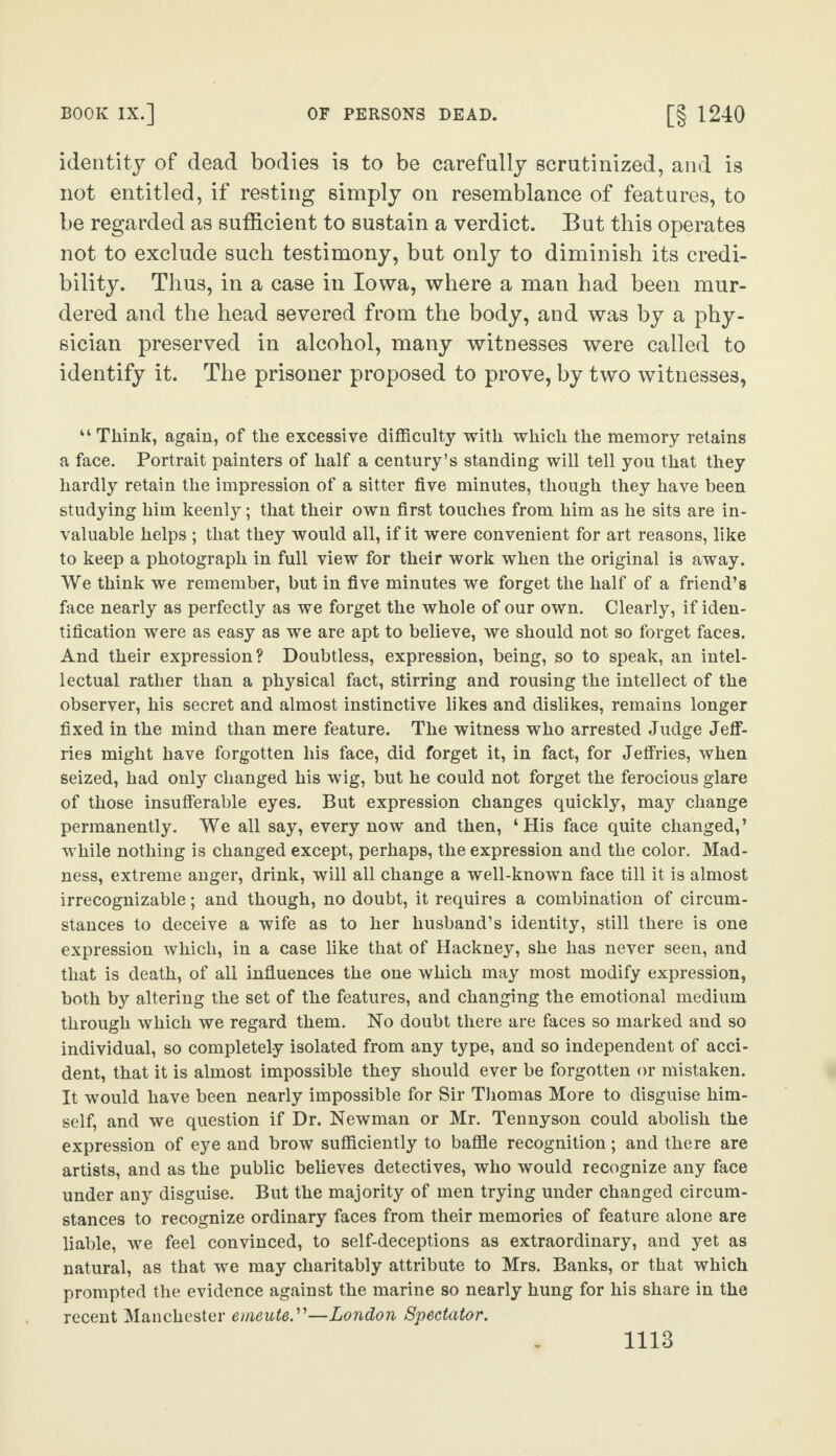 identity of dead bodies is to be carefully scrutinized, and is not entitled, if resting simply on resemblance of features, to be regarded as sufficient to sustain a verdict. But this operates not to exclude such testimony, but only to diminish its credi¬ bility. Thus, in a case in Iowa, where a man had been mur¬ dered and the head severed from the body, and was by a phy¬ sician preserved in alcohol, many witnesses were called to identify it. The prisoner proposed to prove, by two witnesses, “ Think, again, of the excessive difficulty with which the memory retains a face. Portrait painters of half a century’s standing will tell you that they hardly retain the impression of a sitter five minutes, though they have been studying him keenly; that their own first touches from him as he sits are in¬ valuable helps ; that they would all, if it were convenient for art reasons, like to keep a photograph in full view for their work when the original is away. We think we remember, but in five minutes we forget the half of a friend’s face nearly as perfectly as we forget the whole of our own. Clearly, if iden¬ tification were as easy as we are apt to believe, we should not so forget faces. And their expression? Doubtless, expression, being, so to speak, an intel¬ lectual rather than a physical fact, stirring and rousing the intellect of the observer, his secret and almost instinctive likes and dislikes, remains longer fixed in the mind than mere feature. The witness who arrested Judge Jeff¬ ries might have forgotten his face, did forget it, in fact, for Jeffries, when seized, had only changed his wig, but he could not forget the ferocious glare of those insufferable eyes. But expression changes quickly, may change permanently. We all say, every now and then, ‘ His face quite changed, ’ while nothing is changed except, perhaps, the expression and the color. Mad¬ ness, extreme anger, drink, will all change a well-known face till it is almost irrecognizable; and though, no doubt, it requires a combination of circum¬ stances to deceive a wife as to her husband’s identity, still there is one expression which, in a case like that of Hackney, she has never seen, and that is death, of all influences the one which may most modify expression, both by altering the set of the features, and changing the emotional medium through which we regard them. No doubt there are faces so marked and so individual, so completely isolated from any type, and so independent of acci¬ dent, that it is almost impossible they should ever be forgotten or mistaken. It would have been nearly impossible for Sir Thomas More to disguise him¬ self, and we question if Dr. Newman or Mr. Tennyson could abolish the expression of eye and brow sufficiently to baffle recognition; and there are artists, and as the public believes detectives, who would recognize any face under any disguise. But the majority of men trying under changed circum¬ stances to recognize ordinary faces from their memories of feature alone are liable, we feel convinced, to self-deceptions as extraordinary, and yet as natural, as that we may charitably attribute to Mrs. Banks, or that which prompted the evidence against the marine so nearly hung for his share in the recent Manchester emeute.”—London Spectator.