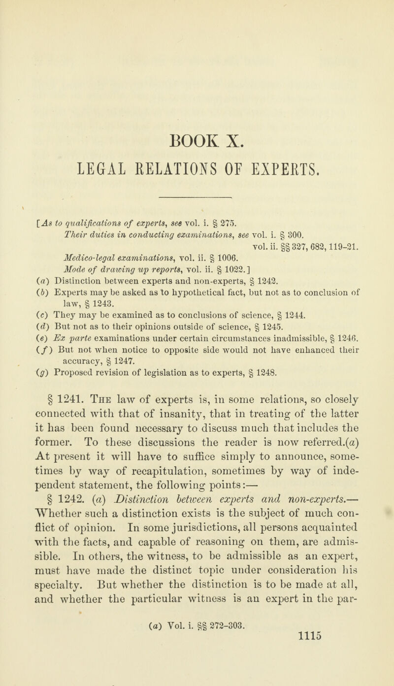 LEGAL RELATIONS OF EXPERTS. [ As to qualifications of experts, see vol. i. § 275. Their duties in conducting examinations, see vol. i. § 300. vol. ii. §§ 327, 682,119-21. Medico-legal examinations, vol. ii. § 1006. Mode of drawing up reports, vol. ii. § 1022.] (a) Distinction between experts and non-experts, § 1242. (b) Experts may be asked as to hypothetical fact, but not as to conclusion of law, § 1243. (c) They may be examined as to conclusions of science, § 1244. (d) But not as to their opinions outside of science, § 1245. (e) Ex parte examinations under certain circumstances inadmissible, § 1246. (/) But not when notice to opposite side would not have enhanced their accuracy, § 1247. (g) Proposed revision of legislation as to experts, § 1248. § 1241. The law of experts is, in some relations, so closely connected with that of insanity, that in treating of the latter it has been found necessary to discuss much that includes the former. To these discussions the reader is now referred.(a) At present it will have to suffice simply to announce, some¬ times by way of recapitulation, sometimes by way of inde¬ pendent statement, the following points:— § 1242. (a) Distinction between experts and non-experts.—- Whether such a distinction exists is the subject of much con¬ flict of opinion. In some jurisdictions, all persons acquainted with the facts, and capable of reasoning on them, are admis¬ sible. In others, the witness, to be admissible as an expert, must have made the distinct topic under consideration his specialty. But whether the distinction is to be made at all, and whether the particular witness is an expert in the par- (a) Vol. i. §§ 272-303.