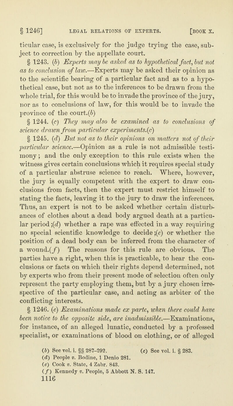 ticular case, is exclusively for the judge trying the case, sub¬ ject to correction by the appellate court. § 1243. (b) Experts maybe asked as to hypothetical fact, but not as to conclusion of law.—Experts may be asked their opinion as to the scientific bearing of a particular fact and as to a hypo¬ thetical case, but not as to the inferences to be drawn from the whole trial, for this would be to invade the province of the jury, nor as to conclusions of law, for this would be to invade the province of the court.(6) § 1244. (c) They may also be examined as to conclusions of science drawn from particular experiments.(c) § 1245. (d) But not as to their opinions on matters not of their particular science.—Opinion as a rule is not admissible testi¬ mony ; and the only exception to this rule exists when the witness gives certain conclusions which it requires special study of a particular abstruse science to reach. Where, however, the jury is equally competent with the expert to draw con¬ clusions from facts, then the expert must restrict himself to stating the facts, leaving it to the jury to draw the inferences. Thus, an expert is not to be asked whether certain disturb¬ ances of clothes about a dead body argued death at a particu¬ lar period \(d) whether a rape was effected in a way requiring no special scientific knowledge to decide ;(e) or whether the position of a dead body can be inferred from the character of a wound.(/) The reasons for this rule are obvious. The parties have a right, when this is practicable, to hear the con¬ clusions or facts on which their rights depend determined, not by experts who from their present mode of selection often only represent the party employing them, but by a jury chosen irre¬ spective of the particular case, and acting as arbiter of the conflicting interests. § 1246. (e) Examinations made ex parte, when there could have been notice to the opposite side, are inadmissible.—Examinations, for instance, of an alleged lunatic, conducted by a professed specialist, or examinations of blood on clothing, or of alleged (&) See vol. i. §§ 287-292. (c) See vol. i. § 283. (c?) People v. Bodine, 1 Denio 281. (e) Cook v. State, 4 Zabr. 843. (/) Kennedy v. People, 5 Abbott N. S. 147.