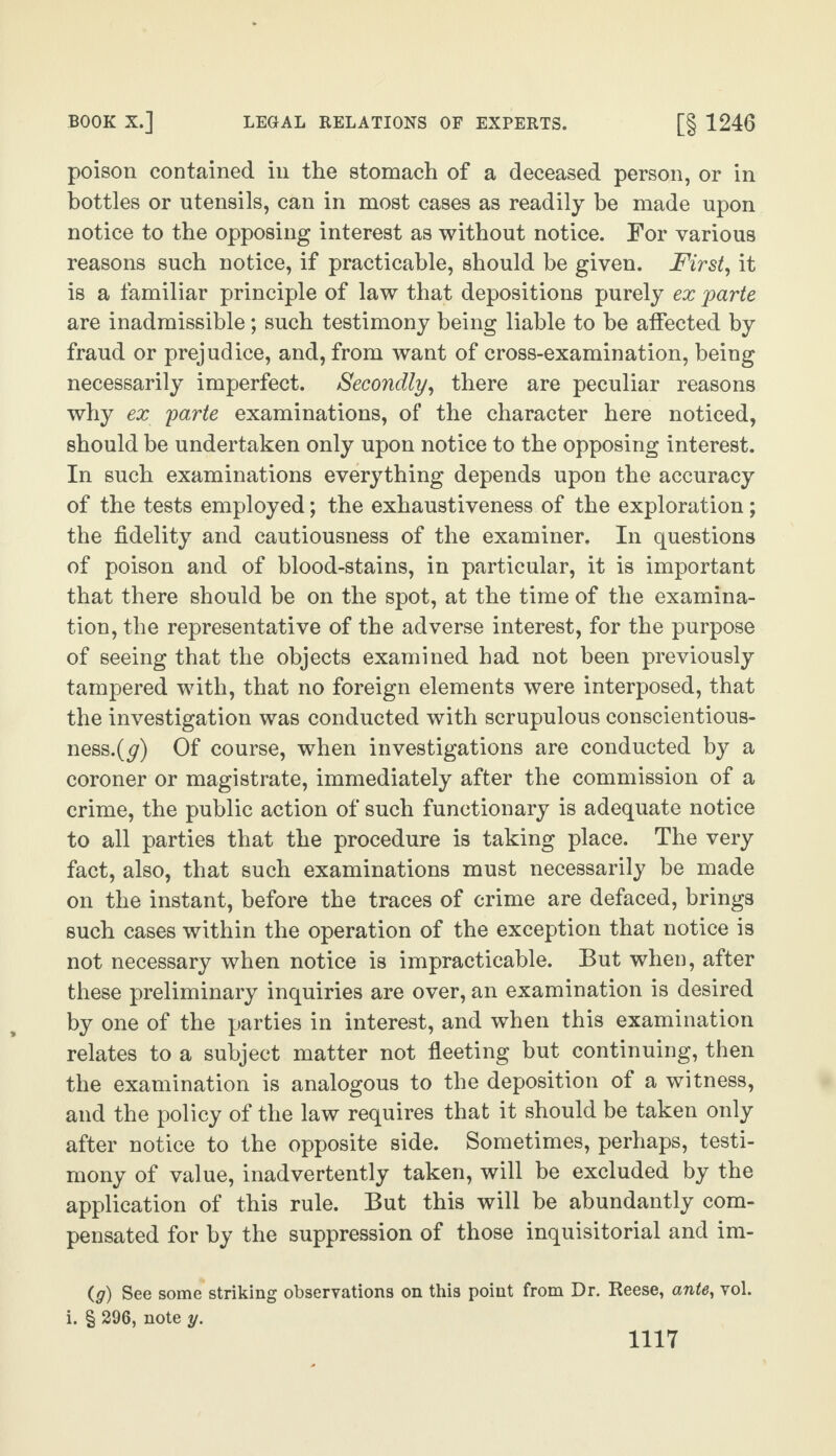poison contained in the stomach of a deceased person, or in bottles or utensils, can in most cases as readily be made upon notice to the opposing interest as without notice. For various reasons such notice, if practicable, should be given. First, it is a familiar principle of law that depositions purely ex parte are inadmissible; such testimony being liable to be affected by fraud or prejudice, and, from want of cross-examination, being necessarily imperfect. Secondly, there are peculiar reasons why ex parte examinations, of the character here noticed, should be undertaken only upon notice to the opposing interest. In such examinations everything depends upon the accuracy of the tests employed; the exhaustiveness of the exploration; the fidelity and cautiousness of the examiner. In questions of poison and of blood-stains, in particular, it is important that there should be on the spot, at the time of the examina¬ tion, the representative of the adverse interest, for the purpose of seeing that the objects examined had not been previously tampered with, that no foreign elements were interposed, that the investigation was conducted with scrupulous conscientious¬ ness.^) Of course, when investigations are conducted by a coroner or magistrate, immediately after the commission of a crime, the public action of such functionary is adequate notice to all parties that the procedure is taking place. The very fact, also, that such examinations must necessarily be made on the instant, before the traces of crime are defaced, brings such cases within the operation of the exception that notice is not necessary when notice is impracticable. But when, after these preliminary inquiries are over, an examination is desired by one of the parties in interest, and when this examination relates to a subject matter not fleeting but continuing, then the examination is analogous to the deposition of a witness, and the policy of the law requires that it should be taken only after notice to the opposite side. Sometimes, perhaps, testi¬ mony of value, inadvertently taken, will be excluded by the application of this rule. But this will be abundantly com¬ pensated for by the suppression of those inquisitorial and im- (g) See some striking observations on this point from Dr. Reese, ante, vol. i. § 296, note y.