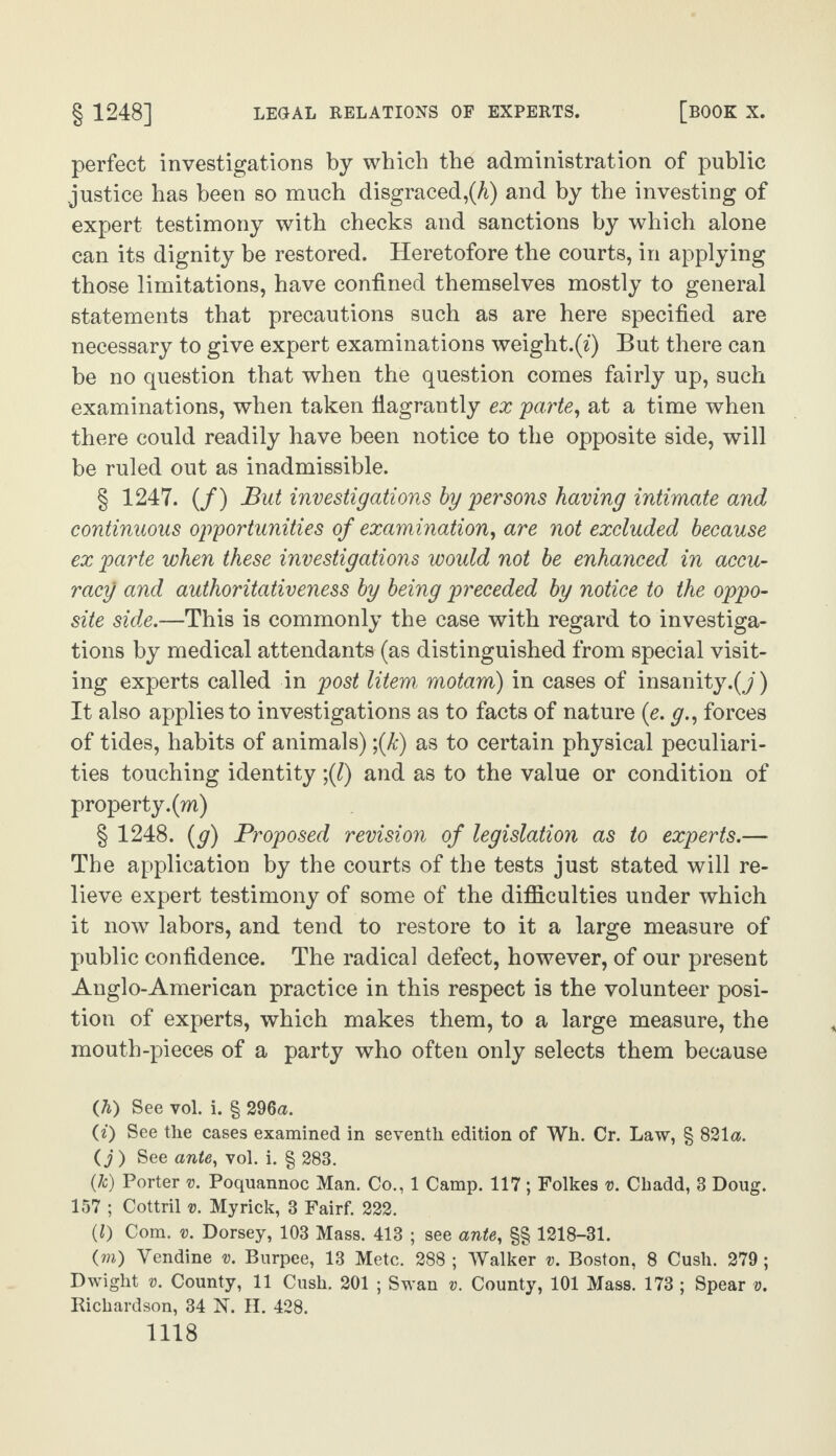 perfect investigations by which the administration of public justice has been so much disgraced,(A) and by the investing of expert testimony with checks and sanctions by which alone can its dignity be restored. Heretofore the courts, in applying those limitations, have confined themselves mostly to general statements that precautions such as are here specified are necessary to give expert examinations weight.(i) But there can be no question that when the question comes fairly up, such examinations, when taken flagrantly ex 'parte, at a time when there could readily have been notice to the opposite side, will be ruled out as inadmissible. § 1247. (/) But investigations by persons having intimate and continuous opportunities of examination, are not excluded because ex parte when these investigations would not be enhanced in accu¬ racy and authoritativeness by being preceded by notice to the oppo¬ site side.—This is commonly the case with regard to investiga¬ tions by medical attendants (as distinguished from special visit¬ ing experts called in post litem, motam) in cases of insanity.^/) It also applies to investigations as to facts of nature (e. y., forces of tides, habits of animals) ;(k) as to certain physical peculiari¬ ties touching identity ;(l) and as to the value or condition of property, (m) § 1248. (g) Proposed revision of legislation as to experts.— The application by the courts of the tests just stated will re¬ lieve expert testimony of some of the difficulties under which it now labors, and tend to restore to it a large measure of public confidence. The radical defect, however, of our present Anglo-American practice in this respect is the volunteer posi¬ tion of experts, which makes them, to a large measure, the mouth-pieces of a party who often only selects them because ([h) See vol. i. § 296a. (0 See the cases examined in seventh, edition of Wh. Cr. Law, § 821a. (j ) See ante, vol. i. § 283. (Jc) Porter v. Poquannoc Man. Co., 1 Camp. 117 ; Folkes v. Chadd, 3 Doug. 157 ; Cottril ». My rick, 3 Fairf. 222. (0 Com. v. Dorsey, 103 Mass. 413 ; see ante, §§ 1218-31. (rn) Yendine v. Burpee, 13 Mete. 288; Walker v. Boston, 8 Cush. 279; Dwight v. County, 11 Cush. 201 ; Swan v. County, 101 Mass. 173 ; Spear v. Richardson, 34 N. H. 428.
