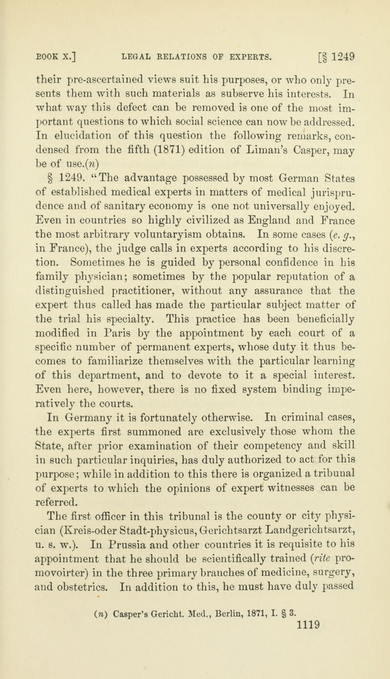 their pre-ascertained views suit his purposes, or who only pre¬ sents them with such materials as subserve his interests. In what way this defect can be removed is one of the most im¬ portant questions to which social science can now be addressed. In elucidation of this question the following remarks, con¬ densed from the fifth (1871) edition of Liman’s Casper, may be of use.(n) § 1249. “The advantage possessed by most German States of established medical experts in matters of medical jurispru¬ dence and of sanitary economy is one not universally enjoyed. Even in countries so highly civilized as England and France the most arbitrary voluntaryism obtains. In some cases (e. y., in France), the judge calls in experts according to his discre¬ tion. Sometimes he is guided by personal confidence in his family physician; sometimes by the popular reputation of a distinguished practitioner, without any assurance that the expert thus called has made the particular subject matter of the trial his specialty. This practice has been beneficially modified in Paris by the appointment by each court of a specific number of permanent experts, whose duty it thus be¬ comes to familiarize themselves with the particular learning of this department, and to devote to it a special interest. Even here, however, there is no fixed system binding impe¬ ratively the courts. In Germany it is fortunately otherwise. In criminal cases, the experts first summoned are exclusively those whom the State, after prior examination of their competency and skill in such particular inquiries, has duly authorized to act for this purpose; while in addition to this there is organized a tribunal of experts to which the opinions of expert witnesses can be referred. The first officer in this tribunal is the county or city physi¬ cian (Kreis-oder Stadt-physicus, Gerichtsarzt Landgerichtsarzt, u. s. w.). In Prussia and other countries it is requisite to his appointment that he should be scientifically trained (rite pro- movoirter) in the three primary branches of medicine, surgery, and obstetrics. In addition to this, he must have duly passed (n) Casper’s Gericht. Med., Berlin, 1871, I. § 3.