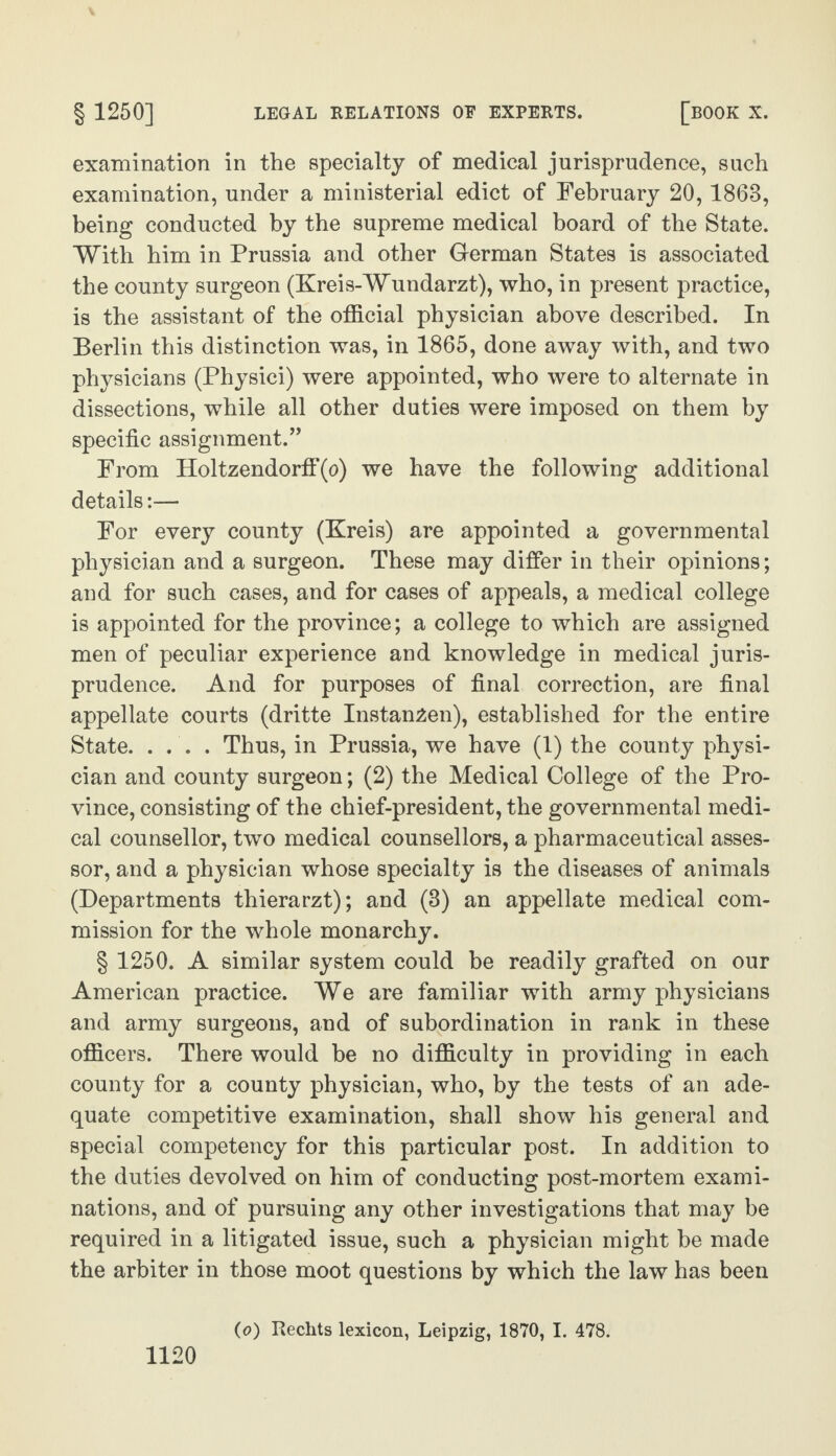 examination in the specialty of medical jurisprudence, such examination, under a ministerial edict of February 20,1863, being conducted by the supreme medical board of the State. With him in Prussia and other German States is associated the county surgeon (Kreis-Wundarzt), who, in present practice, is the assistant of the official physician above described. In Berlin this distinction was, in 1865, done away with, and two physicians (Physici) were appointed, who were to alternate in dissections, while all other duties were imposed on them by specific assignment.” From Holtzendorff(o) we have the following additional details:— For every county (Kreis) are appointed a governmental physician and a surgeon. These may differ in their opinions; and for such cases, and for cases of appeals, a medical college is appointed for the province; a college to which are assigned men of peculiar experience and knowledge in medical juris¬ prudence. And for purposes of final correction, are final appellate courts (dritte Instan^en), established for the entire State. .... Thus, in Prussia, we have (1) the county physi¬ cian and county surgeon; (2) the Medical College of the Pro¬ vince, consisting of the chief-president, the governmental medi¬ cal counsellor, two medical counsellors, a pharmaceutical asses¬ sor, and a physician whose specialty is the diseases of animals (Departments thierarzt); and (3) an appellate medical com¬ mission for the whole monarchy. § 1250. A similar system could be readily grafted on our American practice. We are familiar with army physicians and army surgeons, and of subordination in rank in these officers. There would be no difficulty in providing in each county for a county physician, who, by the tests of an ade¬ quate competitive examination, shall show his general and special competency for this particular post. In addition to the duties devolved on him of conducting post-mortem exami¬ nations, and of pursuing any other investigations that may be required in a litigated issue, such a physician might be made the arbiter in those moot questions by which the law has been (o) Rechts lexicon, Leipzig, 1870, I. 478.