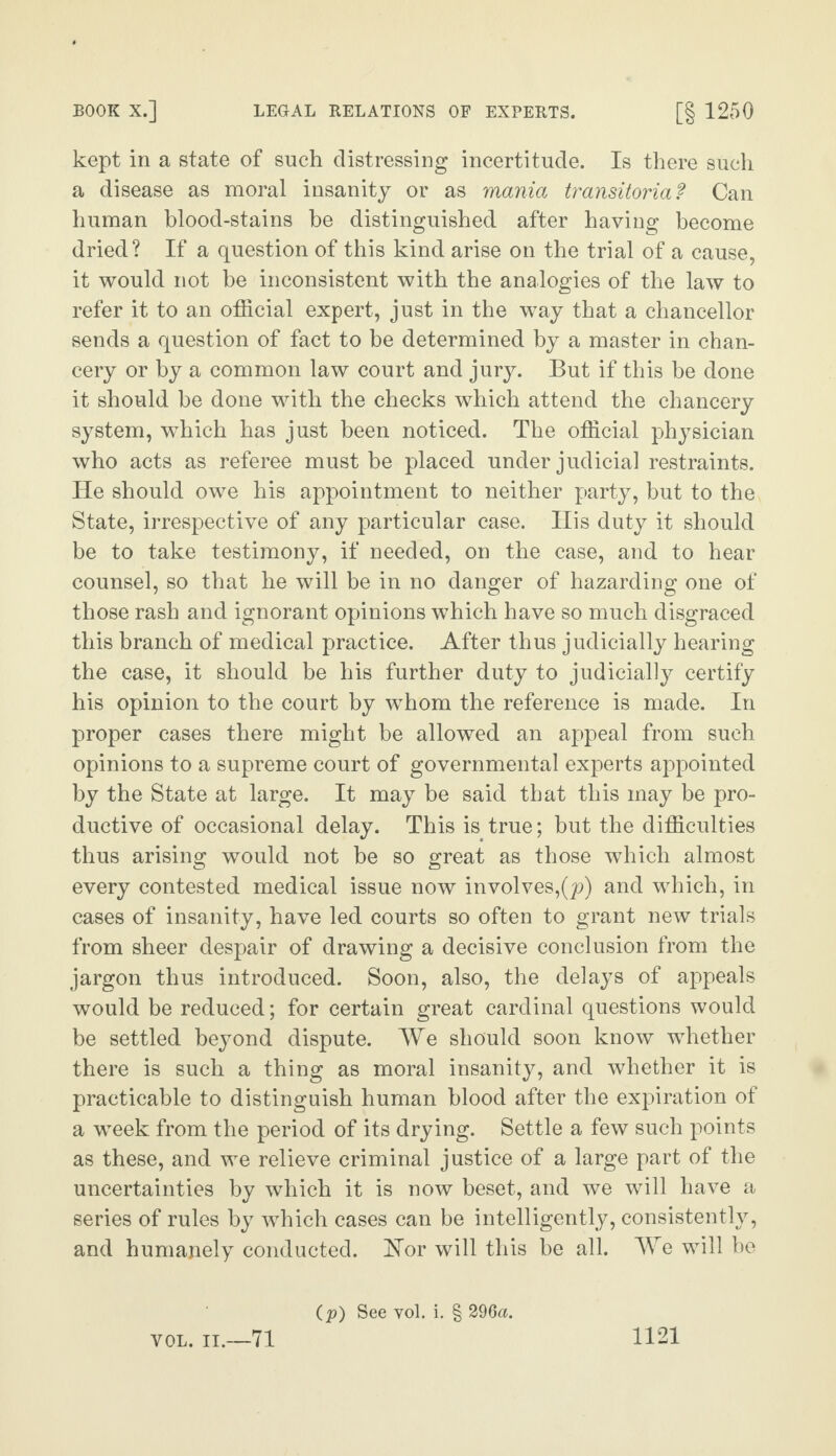 kept in a state of such distressing incertitude. Is there such a disease as moral insanity or as mania transitoria? Can human blood-stains be distinguished after having become dried? If a question of this kind arise on the trial of a cause, it would not be inconsistent with the analogies of the law to refer it to an official expert, just in the way that a chancellor sends a question of fact to be determined by a master in chan¬ cery or by a common law court and jury. But if this he done it should be done with the checks which attend the chancery system, which has just been noticed. The official physician who acts as referee must be placed under judicial restraints. He should owe his appointment to neither party, but to the State, irrespective of any particular case. His duty it should be to take testimony, if needed, on the case, and to hear counsel, so that he will be in no danger of hazarding one of those rash and ignorant opinions which have so much disgraced this branch of medical practice. After thus judicially hearing the case, it should be his further duty to judicially certify his opinion to the court by whom the reference is made. In proper cases there might be allowed an appeal from such opinions to a supreme court of governmental experts appointed by the State at large. It may be said that this may be pro¬ ductive of occasional delay. This is true; but the difficulties thus arising would not be so great as those which almost every contested medical issue now involves,^) and which, in cases of insanity, have led courts so often to grant new trials from sheer despair of drawing a decisive conclusion from the jargon thus introduced. Soon, also, the delays of appeals would be reduced; for certain great cardinal questions would be settled beyond dispute. We should soon know whether there is such a thing as moral insanity, and whether it is practicable to distinguish human blood after the expiration of a week from the period of its drying. Settle a few such points as these, and we relieve criminal justice of a large part of the uncertainties by which it is now beset, and we will have a series of rules by which cases can be intelligently, consistently, and humanely conducted. Nor will this be all. We will be (p) See vol. i. § 296a.