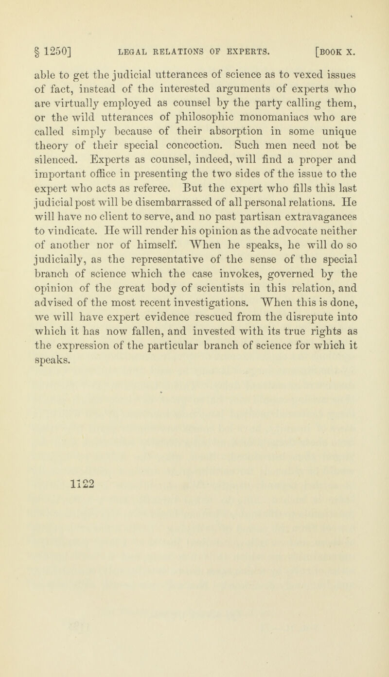 able to get the judicial utterances of science as to vexed issues of fact, instead of the interested arguments of experts who are virtually employed as counsel by the party calling them, or the wild utterances of philosophic monomaniacs who are called simply because of their absorption in some unique theory of their special concoction. Such men need not be silenced. Experts as counsel, indeed, will find a proper and important office in presenting the two sides of the issue to the expert who acts as referee. But the expert who fills this last judicial post will be disembarrassed of all personal relations. He will have no client to serve, and no past partisan extravagances to vindicate. He will render his opinion as the advocate neither of another nor of himself. When he speaks, he will do so judicially, as the representative of the sense of the special branch of science which the case invokes, governed by the opinion of the great body of scientists in this relation, and advised of the most recent investigations. When this is done, we will have expert evidence rescued from the disrepute into which it has now fallen, and invested with its true rights as the expression of the particular branch of science for which it speaks.