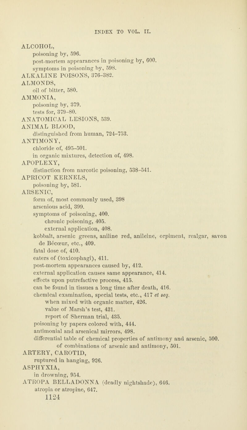 ALCOHOL, poisoning by, 596. post-mortem appearances in poisoning by, 600. symptoms in poisoning by, 598. ALKALINE POISONS, 376-382. ALMONDS, oil of bitter, 580. AMMONIA, poisoning by, 379. tests for, 379-80. ANATOMICAL LESIONS, 539. ANIMAL BLOOD, distinguished from human, 724-753. ANTIMONY, chloride of, 495-501. in organic mixtures, detection of, 498. APOPLEXY, distinction from narcotic poisoning, 538-541. APRICOT KERNELS, poisoning by, 581. ARSENIC, form of, most commonly used, 398 arsenious acid, 399. symptoms of poisoning, 400. chronic poisoning, 405. external application, 408. kobbalt, arsenic greens, aniline red, anileine, orpiment, realgar, savon de Becceur, etc., 409. fatal dose of, 410. eaters of (toxicophagi), 411. post-mortem appearances caused by, 412. external application causes same appearance, 414. effects upon putrefactive process, 415. can be found in tissues a long time after death, 416. chemical examination, special tests, etc., 417 et seq. when mixed with organic matter, 426. value of Marsh’s test, 431. report of Sherman trial, 435. poisoning by papers colored with, 444. antimonial and arsenical mirrors, 498. differential table of chemical properties of antimony and arsenic, 500. of combinations of arsenic and antimony, 501. ARTERY, CAROTID, ruptured in hanging, 926. ASPHYXIA, in drowning, 954. ATROPA BELLADONNA (deadly nightshade), 646. atropia or atropine, 647.