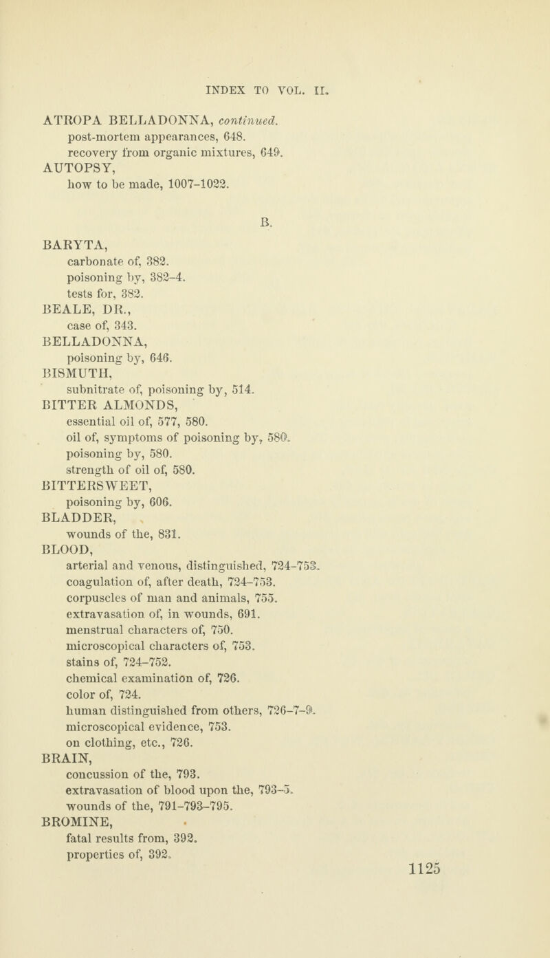 ATROPA BELLADONNA, continued. post-mortem appearances, 648. recovery from organic mixtures, 649. AUTOPSY, how to be made, 1007-1022. B. BARYTA, carbonate of, 382. poisoning by, 382-4. tests for, 382. BEALE, DR., case of, 343. BELLADONNA, poisoning by, 646. BISMUTH, subnitrate of, poisoning by, 514. BITTER ALMONDS, essential oil of, 577, 580. oil of, symptoms of poisoning by, 580. poisoning by, 580. strength of oil of, 580. BITTERSWEET, poisoning by, 606. BLADDER, wounds of the, 831. BLOOD, arterial and venous, distinguished, 724-753. coagulation of, after death, 724-753. corpuscles of man and animals, 755. extravasation of, in wounds, 691. menstrual characters of, 750. microscopical characters of, 753. stains of, 724-752. chemical examination of, 726. color of, 724. human distinguished from others, 726-7-$. microscopical evidence, 753. on clothing, etc., 726. BRAIN, concussion of the, 793. extravasation of blood upon the, 793-5. wounds of the, 791-793-795. BROMINE, fatal results from, 392. properties of, 392.